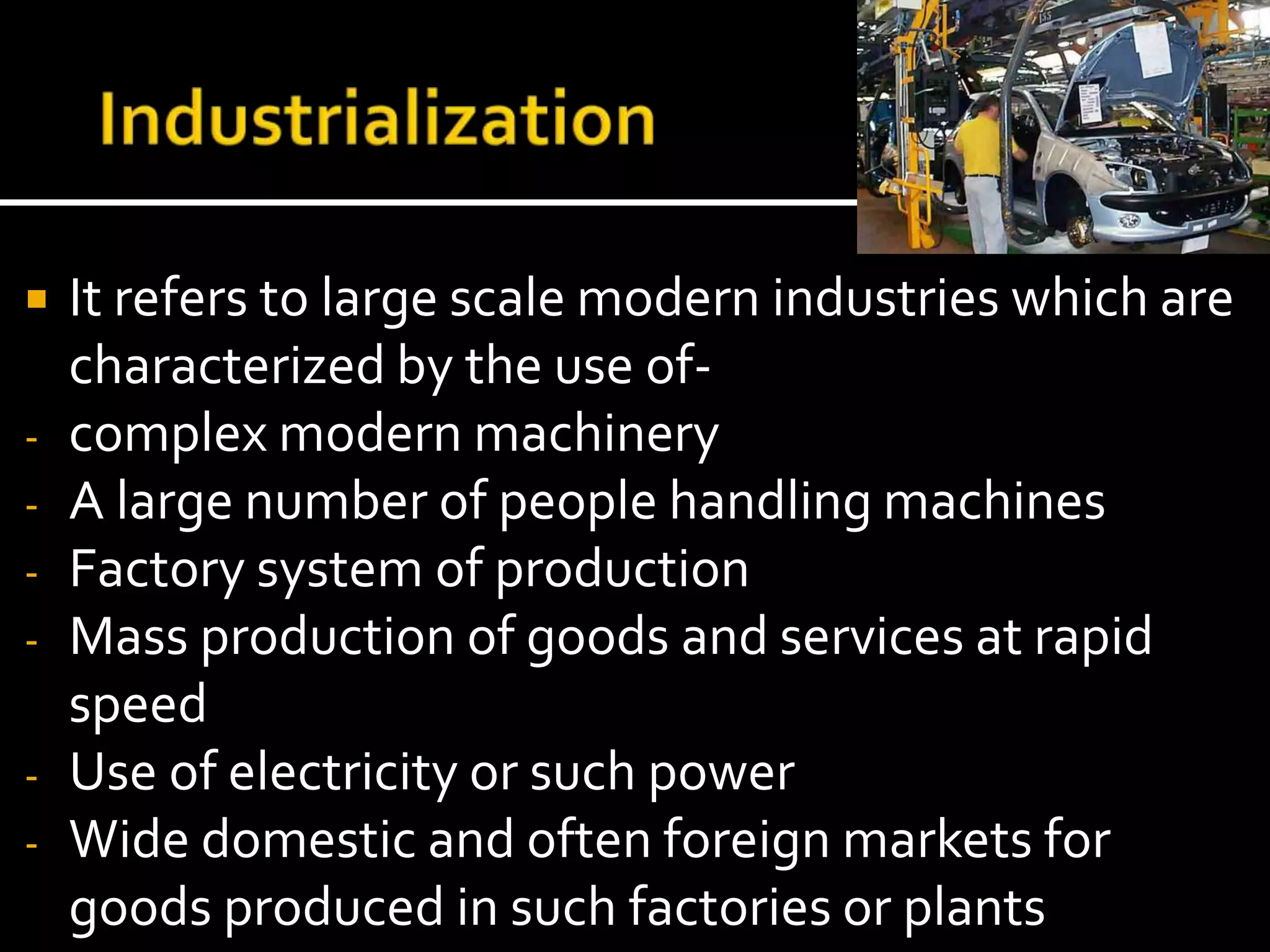  It refers to large scale modern industries which are
characterized by the use of-
- complex modern machinery
- A large number of people handling machines
- Factory system of production
- Mass production of goods and services at rapid
speed
- Use of electricity or such power
- Wide domestic and often foreign markets for
goods produced in such factories or plants
 