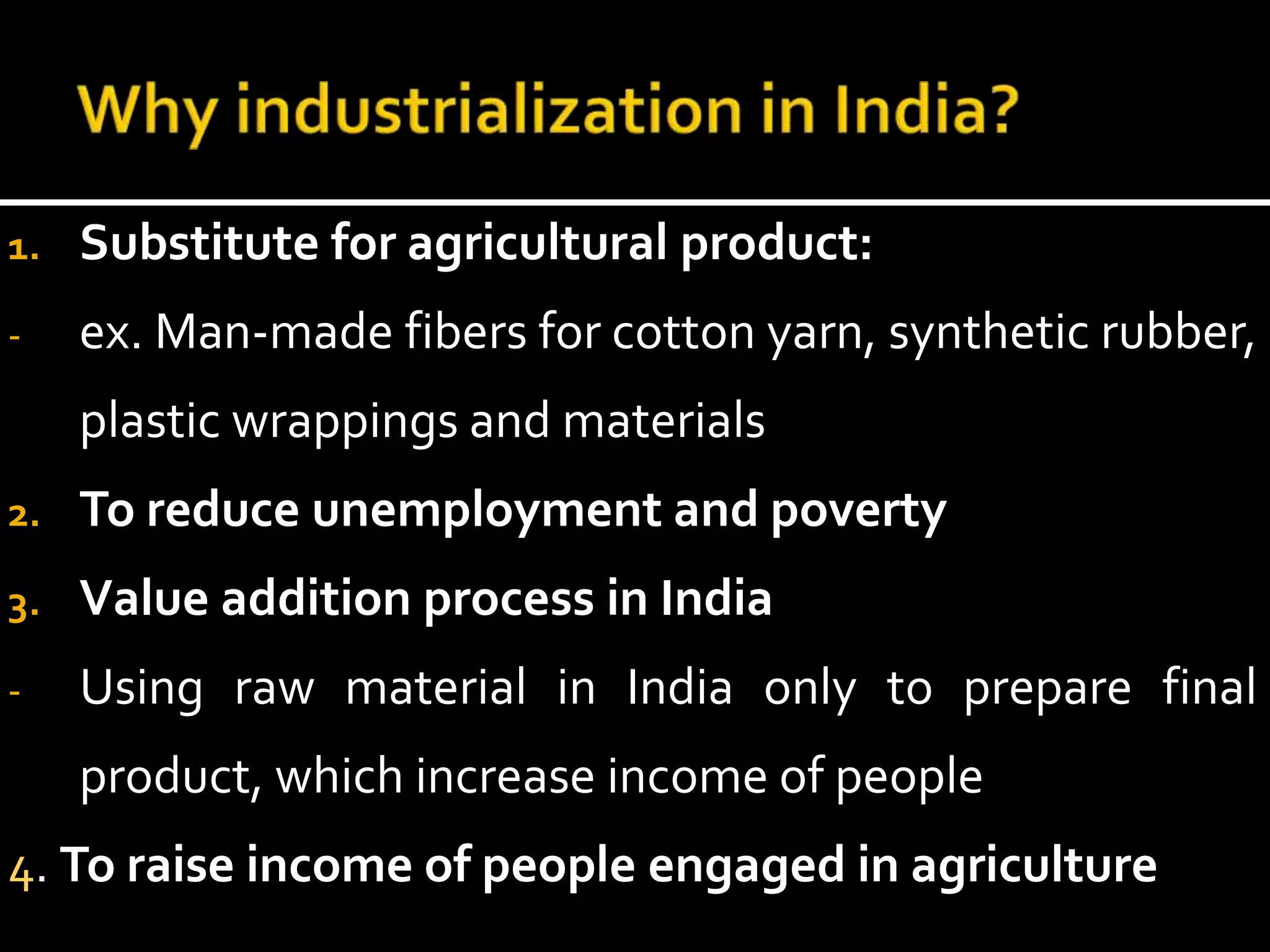 1. Substitute for agricultural product:
- ex. Man-made fibers for cotton yarn, synthetic rubber,
plastic wrappings and materials
2. To reduce unemployment and poverty
3. Value addition process in India
- Using raw material in India only to prepare final
product, which increase income of people
4. To raise income of people engaged in agriculture
 