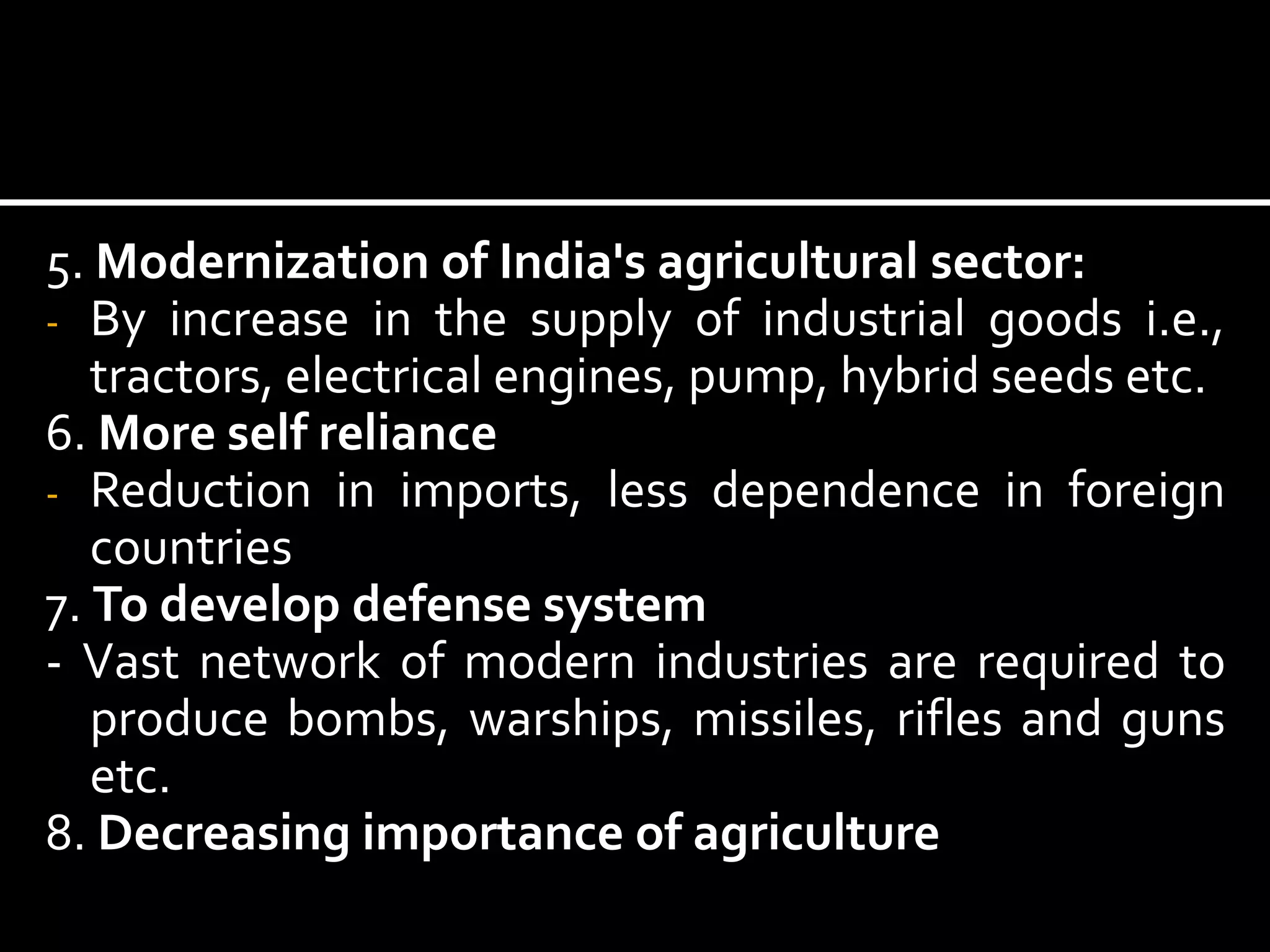 5. Modernization of India's agricultural sector:
- By increase in the supply of industrial goods i.e.,
tractors, electrical engines, pump, hybrid seeds etc.
6. More self reliance
- Reduction in imports, less dependence in foreign
countries
7. To develop defense system
- Vast network of modern industries are required to
produce bombs, warships, missiles, rifles and guns
etc.
8. Decreasing importance of agriculture
 