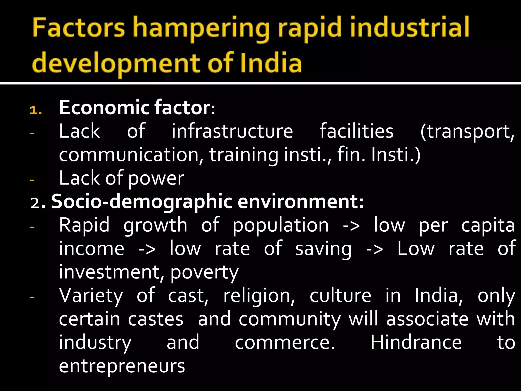 1. Economic factor:
- Lack of infrastructure facilities (transport,
communication, training insti., fin. Insti.)
- Lack of power
2. Socio-demographic environment:
- Rapid growth of population -> low per capita
income -> low rate of saving -> Low rate of
investment, poverty
- Variety of cast, religion, culture in India, only
certain castes and community will associate with
industry and commerce. Hindrance to
entrepreneurs
 