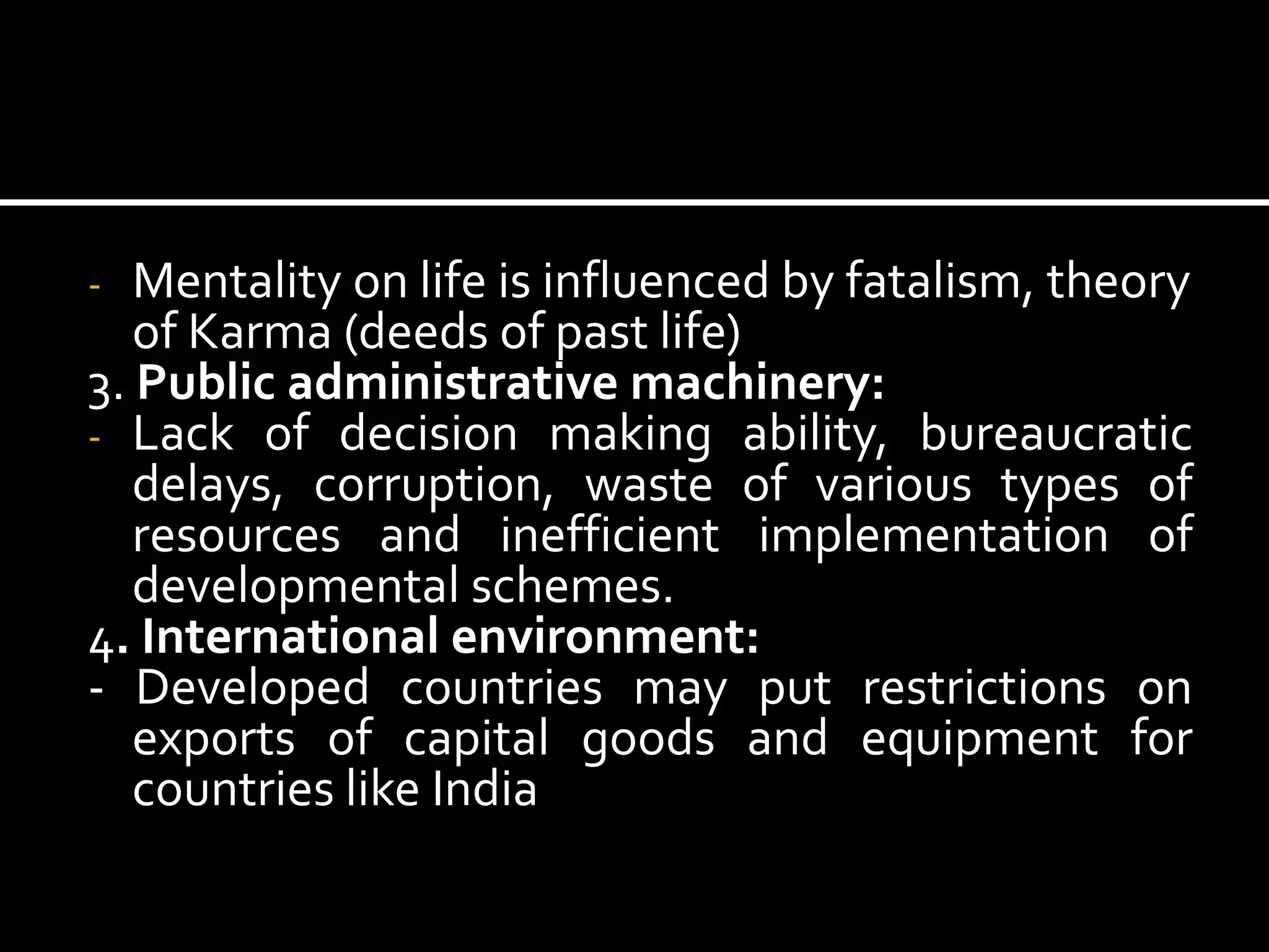 - Mentality on life is influenced by fatalism, theory
of Karma (deeds of past life)
3. Public administrative machinery:
- Lack of decision making ability, bureaucratic
delays, corruption, waste of various types of
resources and inefficient implementation of
developmental schemes.
4. International environment:
- Developed countries may put restrictions on
exports of capital goods and equipment for
countries like India
 