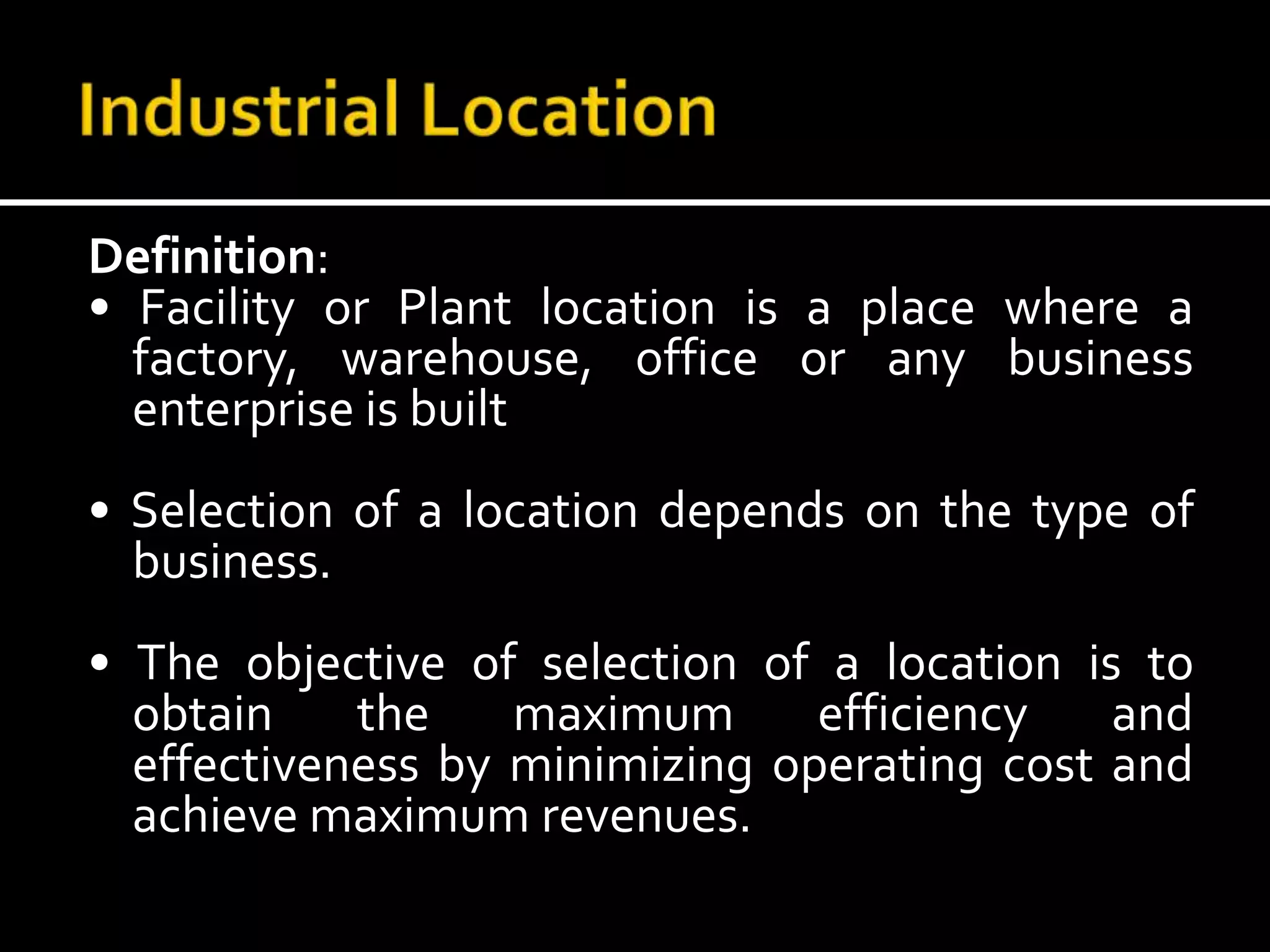 Definition:
• Facility or Plant location is a place where a
factory, warehouse, office or any business
enterprise is built
• Selection of a location depends on the type of
business.
• The objective of selection of a location is to
obtain the maximum efficiency and
effectiveness by minimizing operating cost and
achieve maximum revenues.
 