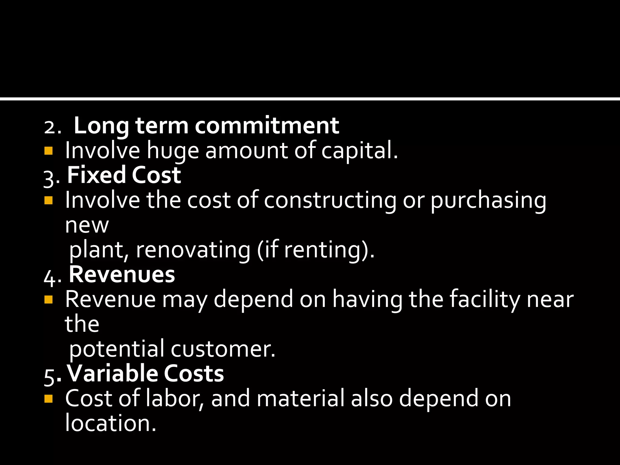 2. Long term commitment
 Involve huge amount of capital.
3. Fixed Cost
 Involve the cost of constructing or purchasing
new
plant, renovating (if renting).
4. Revenues
 Revenue may depend on having the facility near
the
potential customer.
5.Variable Costs
 Cost of labor, and material also depend on
location.
 