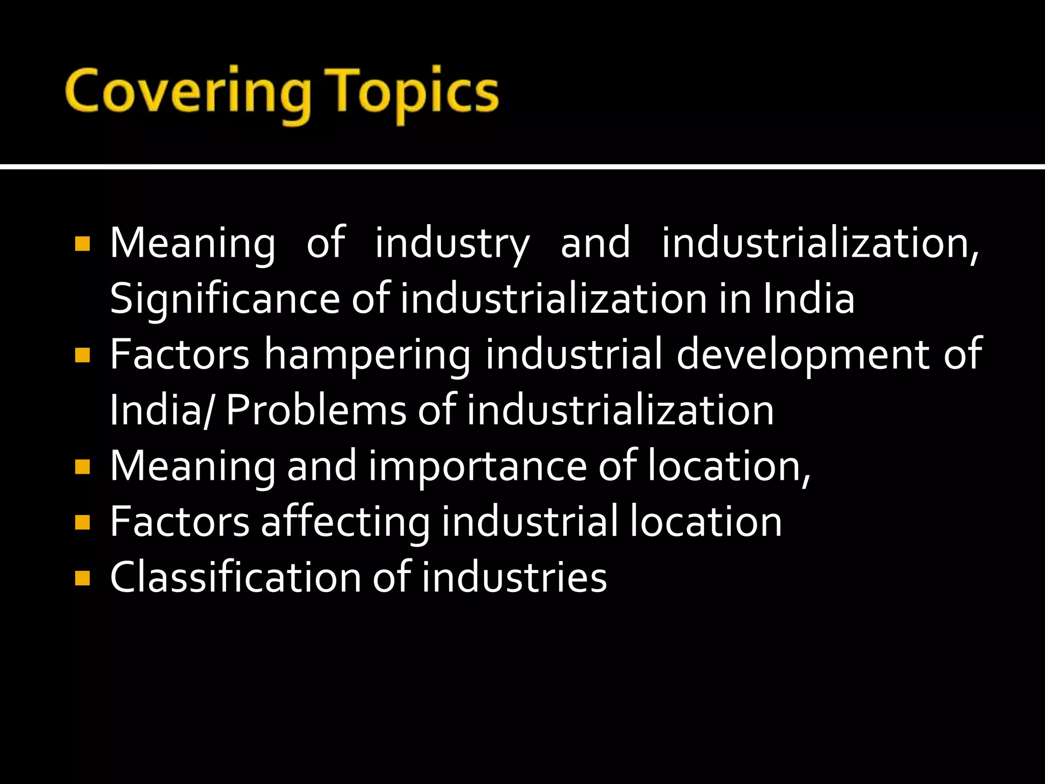 Meaning of industry and industrialization,
Significance of industrialization in India
 Factors hampering industrial development of
India/ Problems of industrialization
 Meaning and importance of location,
 Factors affecting industrial location
 Classification of industries
 