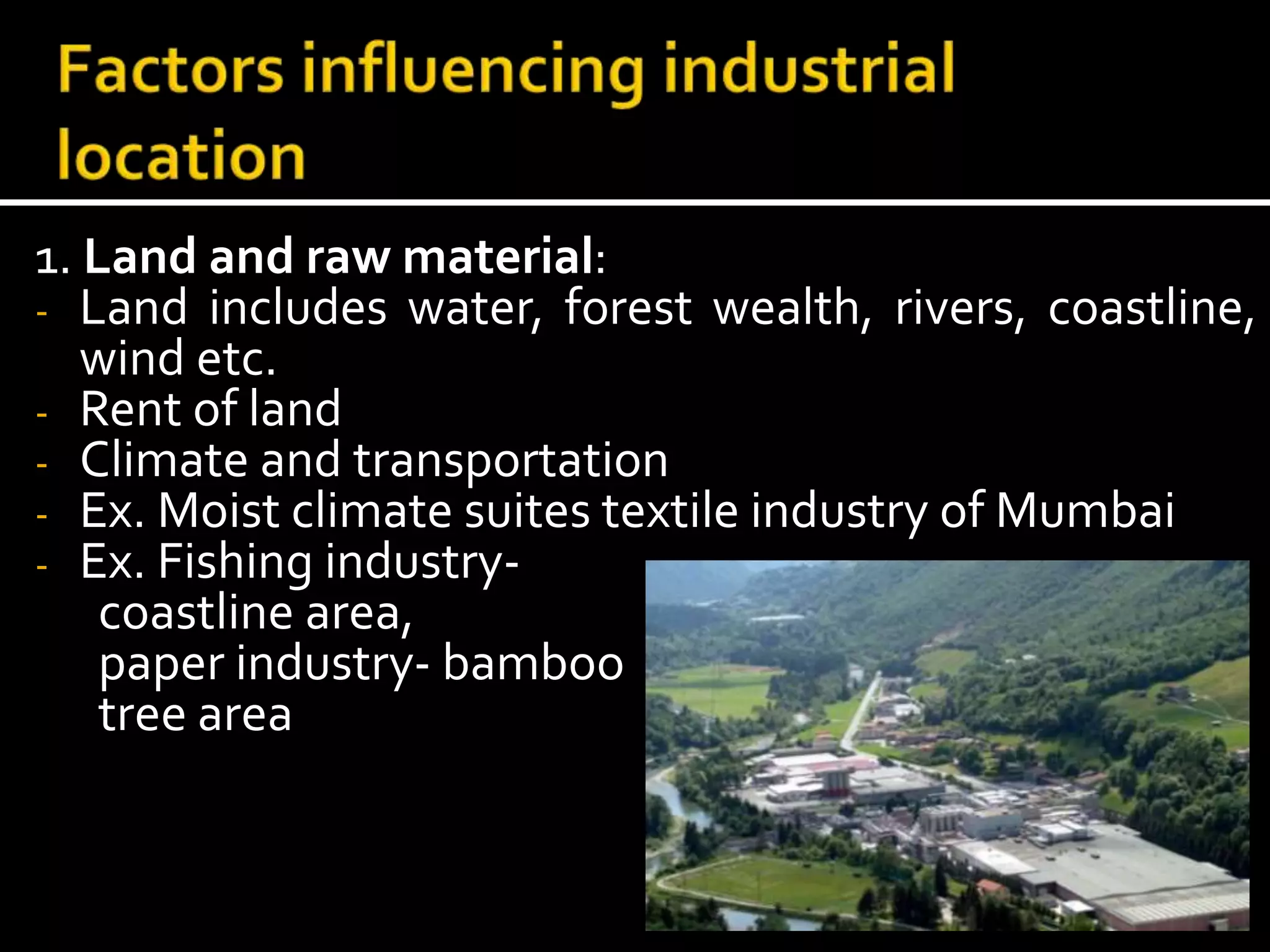 1. Land and raw material:
- Land includes water, forest wealth, rivers, coastline,
wind etc.
- Rent of land
- Climate and transportation
- Ex. Moist climate suites textile industry of Mumbai
- Ex. Fishing industry-
coastline area,
paper industry- bamboo
tree area
 