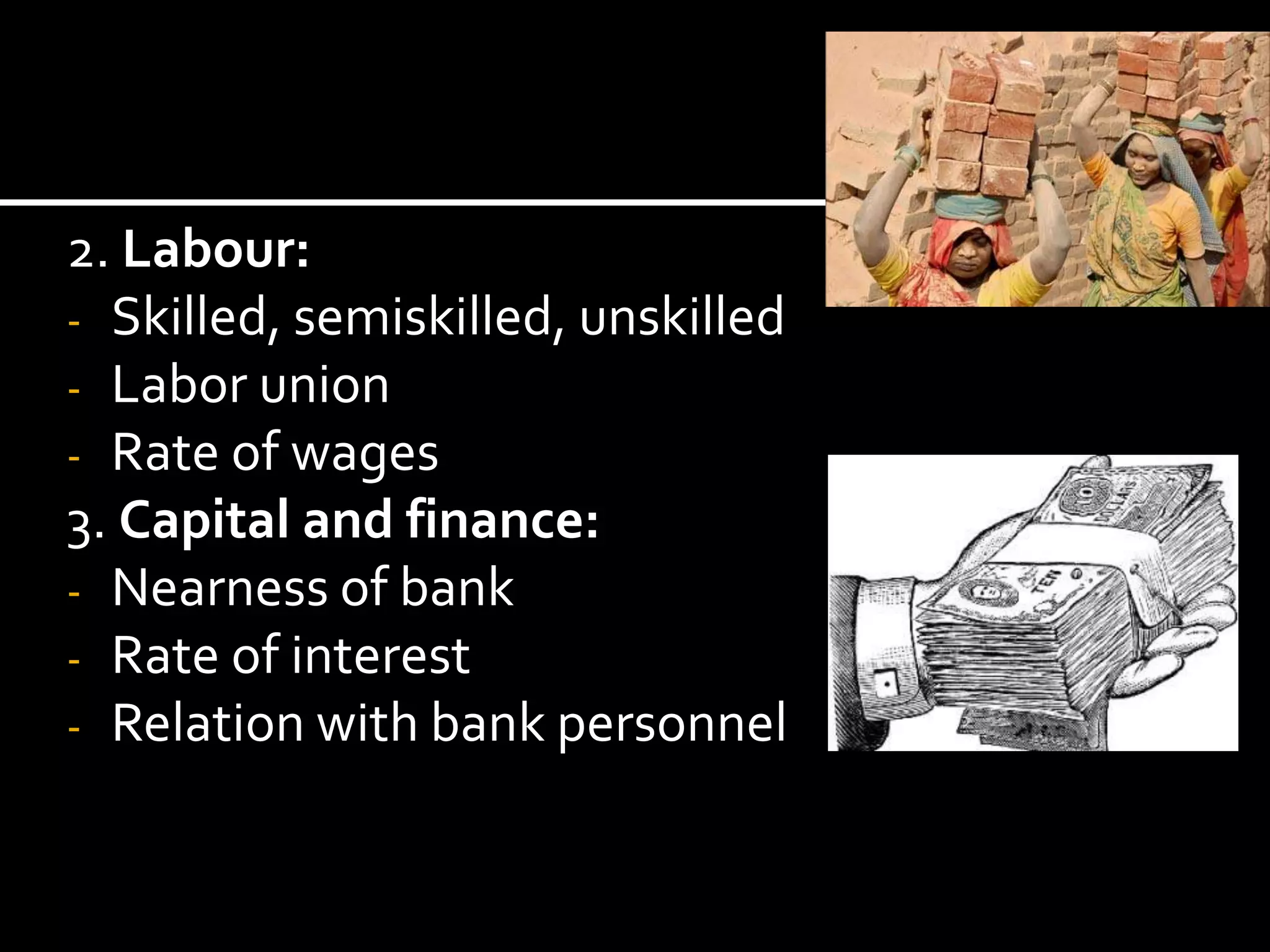 2. Labour:
- Skilled, semiskilled, unskilled
- Labor union
- Rate of wages
3. Capital and finance:
- Nearness of bank
- Rate of interest
- Relation with bank personnel
 