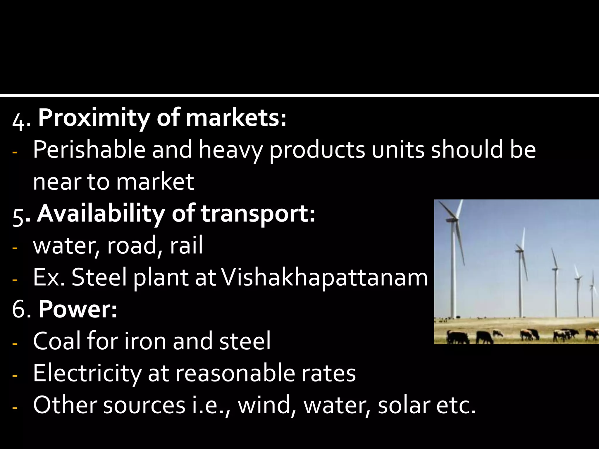 4. Proximity of markets:
- Perishable and heavy products units should be
near to market
5. Availability of transport:
- water, road, rail
- Ex. Steel plant atVishakhapattanam
6. Power:
- Coal for iron and steel
- Electricity at reasonable rates
- Other sources i.e., wind, water, solar etc.
 