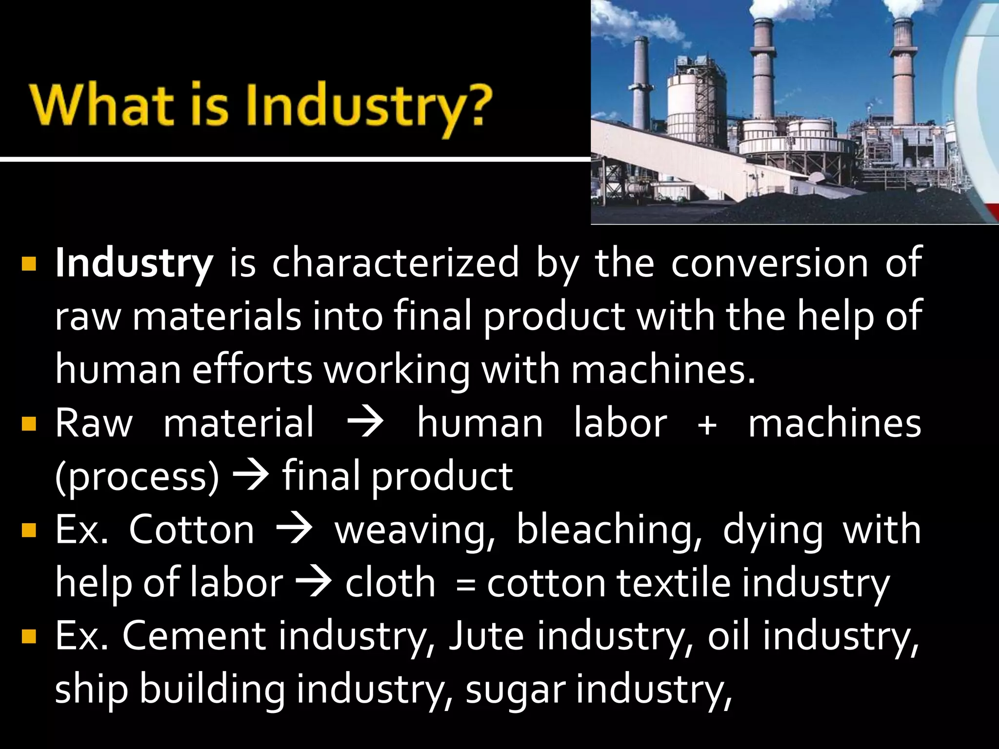  Industry is characterized by the conversion of
raw materials into final product with the help of
human efforts working with machines.
 Raw material  human labor + machines
(process)  final product
 Ex. Cotton  weaving, bleaching, dying with
help of labor  cloth = cotton textile industry
 Ex. Cement industry, Jute industry, oil industry,
ship building industry, sugar industry,
 