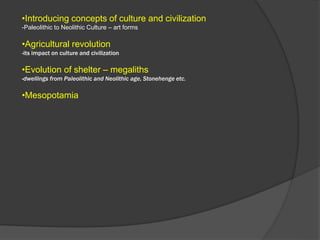 •Introducing concepts of culture and civilization
-Paleolithic to Neolithic Culture – art forms
•Agricultural revolution
-its impact on culture and civilization
•Evolution of shelter – megaliths
-dwellings from Paleolithic and Neolithic age, Stonehenge etc.
•Mesopotamia
 