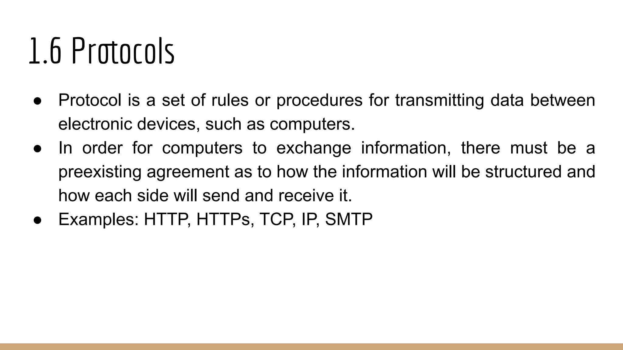 1.6 Protocols
● Protocol is a set of rules or procedures for transmitting data between
electronic devices, such as computers.
● In order for computers to exchange information, there must be a
preexisting agreement as to how the information will be structured and
how each side will send and receive it.
● Examples: HTTP, HTTPs, TCP, IP, SMTP
 