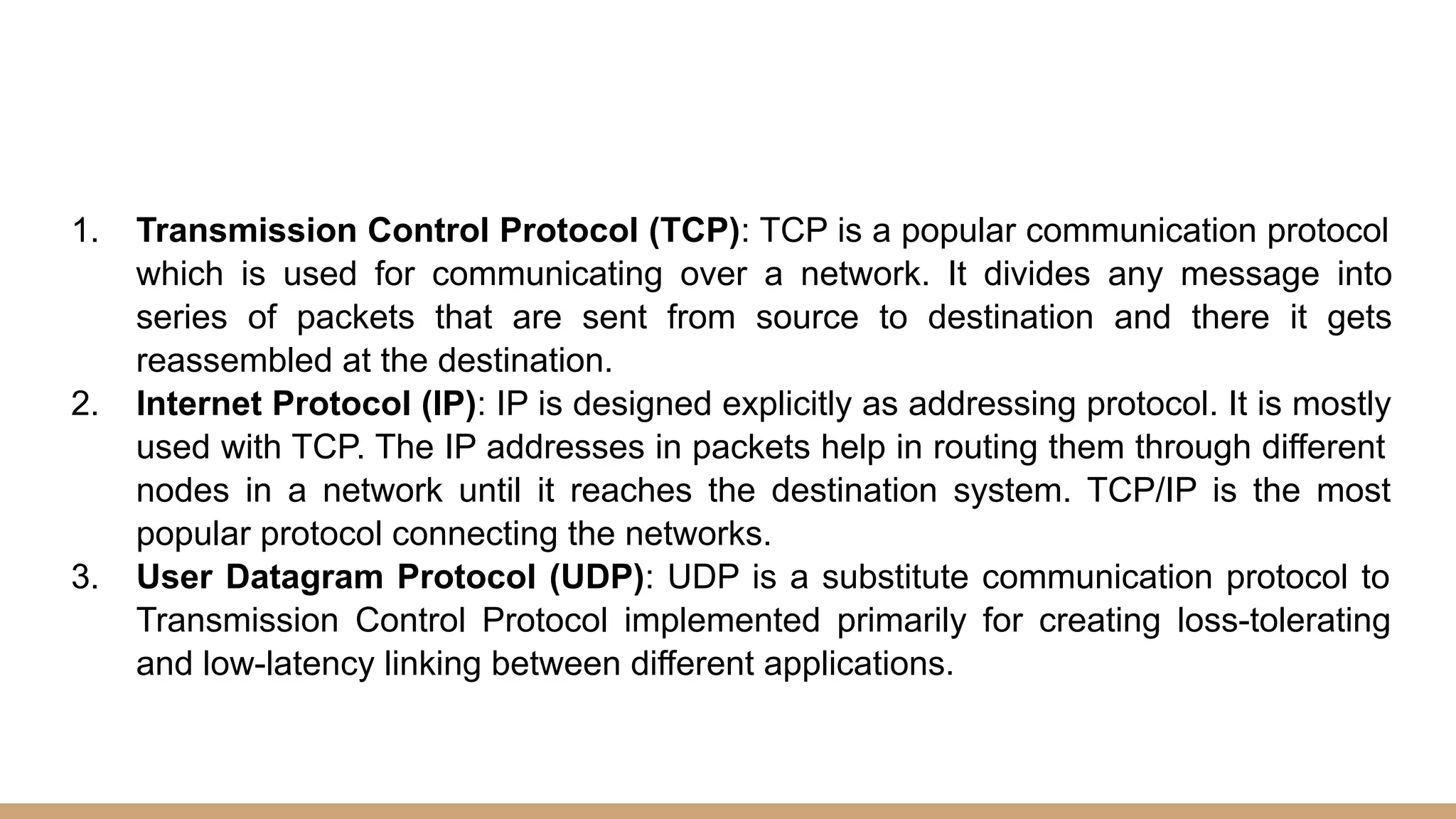 1. Transmission Control Protocol (TCP): TCP is a popular communication protocol
which is used for communicating over a network. It divides any message into
series of packets that are sent from source to destination and there it gets
reassembled at the destination.
2. Internet Protocol (IP): IP is designed explicitly as addressing protocol. It is mostly
used with TCP. The IP addresses in packets help in routing them through different
nodes in a network until it reaches the destination system. TCP/IP is the most
popular protocol connecting the networks.
3. User Datagram Protocol (UDP): UDP is a substitute communication protocol to
Transmission Control Protocol implemented primarily for creating loss-tolerating
and low-latency linking between different applications.
 
