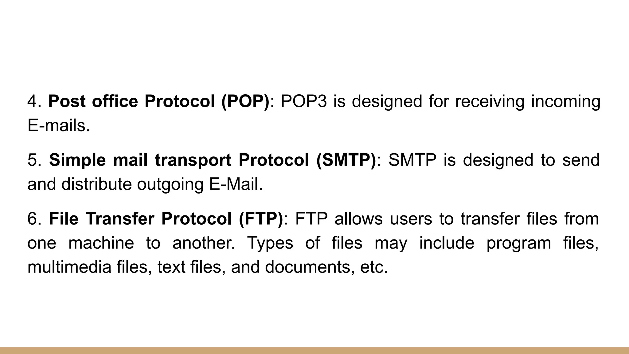 4. Post office Protocol (POP): POP3 is designed for receiving incoming
E-mails.
5. Simple mail transport Protocol (SMTP): SMTP is designed to send
and distribute outgoing E-Mail.
6. File Transfer Protocol (FTP): FTP allows users to transfer files from
one machine to another. Types of files may include program files,
multimedia files, text files, and documents, etc.
 