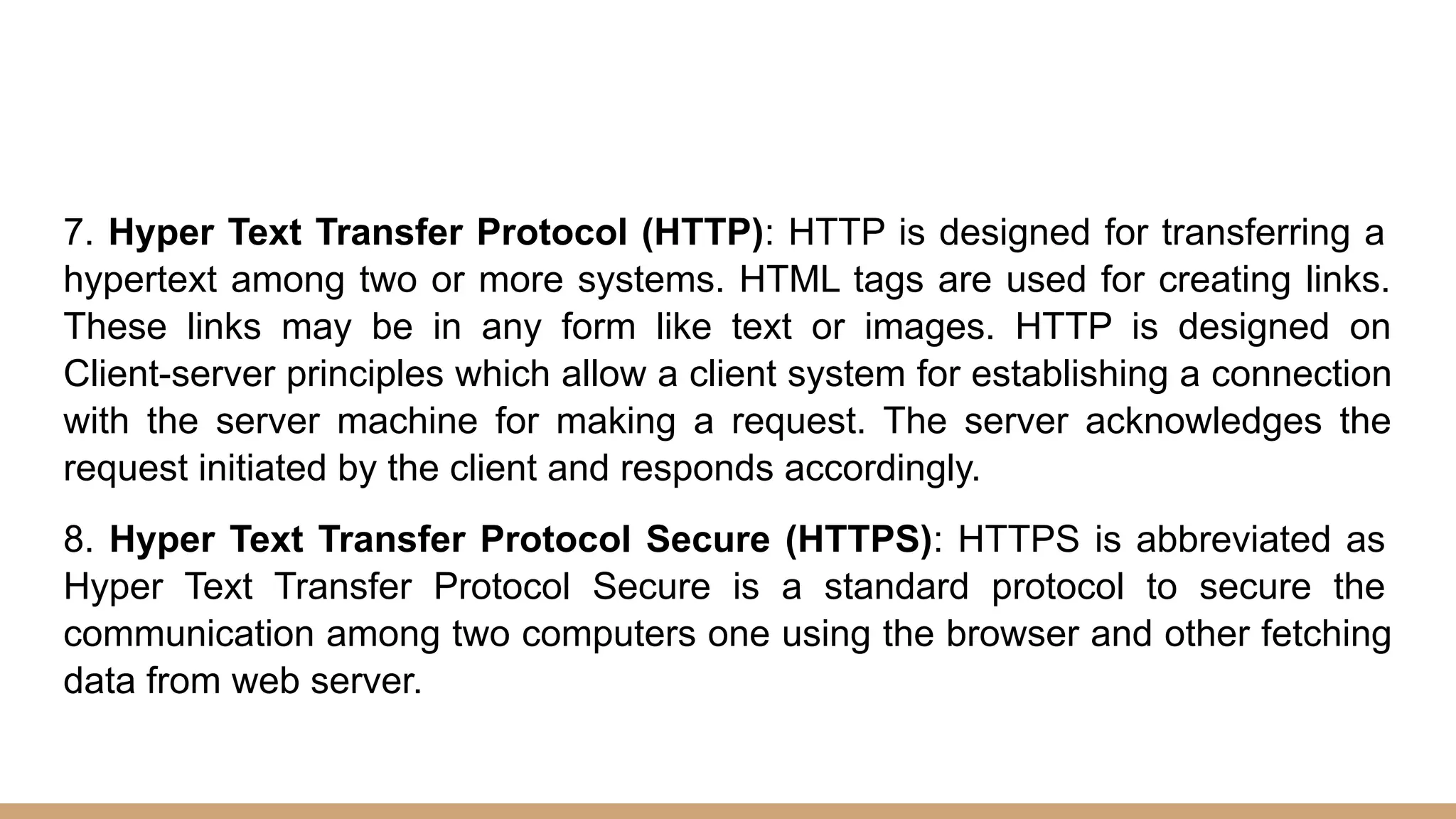 7. Hyper Text Transfer Protocol (HTTP): HTTP is designed for transferring a
hypertext among two or more systems. HTML tags are used for creating links.
These links may be in any form like text or images. HTTP is designed on
Client-server principles which allow a client system for establishing a connection
with the server machine for making a request. The server acknowledges the
request initiated by the client and responds accordingly.
8. Hyper Text Transfer Protocol Secure (HTTPS): HTTPS is abbreviated as
Hyper Text Transfer Protocol Secure is a standard protocol to secure the
communication among two computers one using the browser and other fetching
data from web server.
 