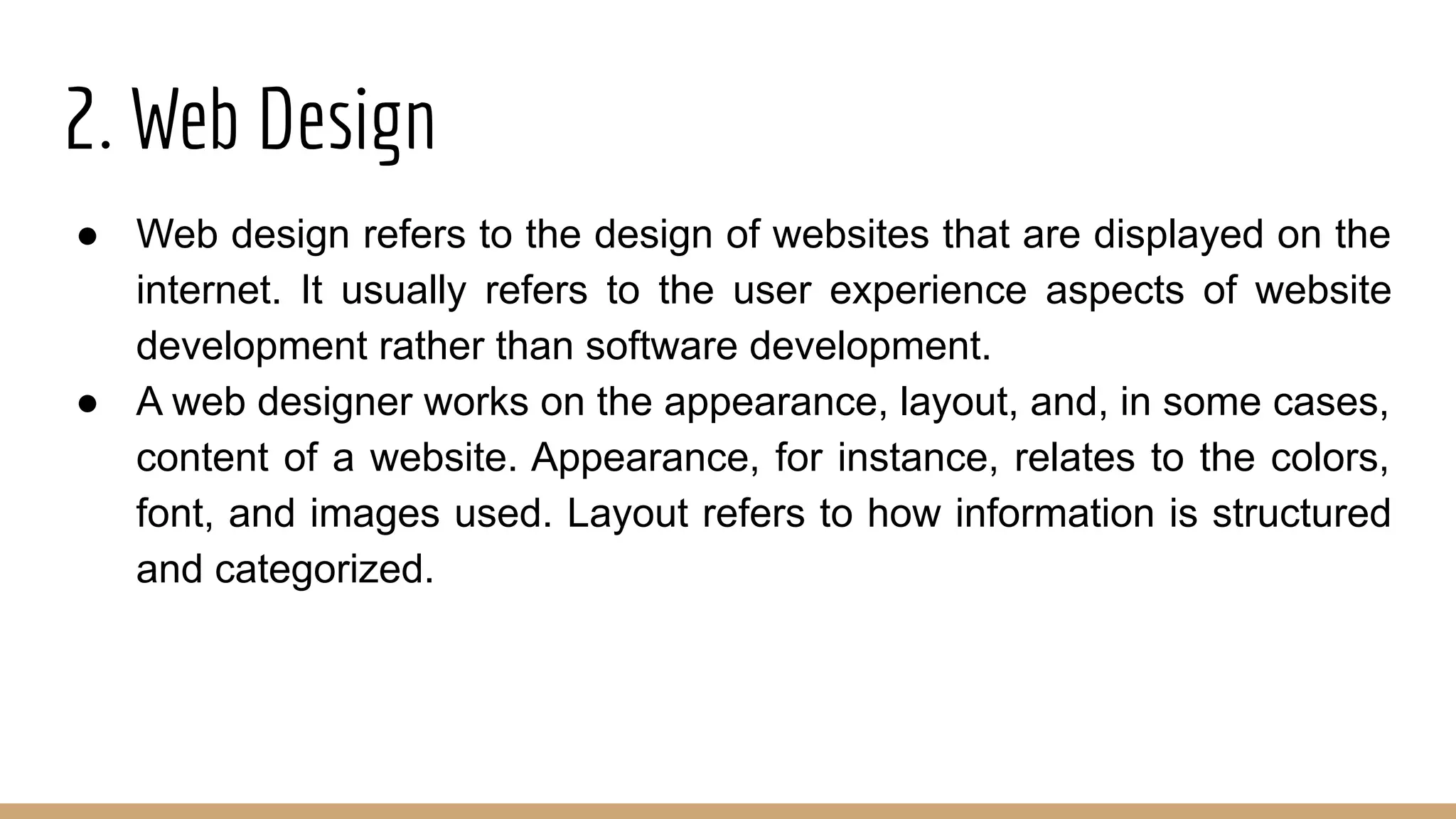 2. Web Design
● Web design refers to the design of websites that are displayed on the
internet. It usually refers to the user experience aspects of website
development rather than software development.
● A web designer works on the appearance, layout, and, in some cases,
content of a website. Appearance, for instance, relates to the colors,
font, and images used. Layout refers to how information is structured
and categorized.
 
