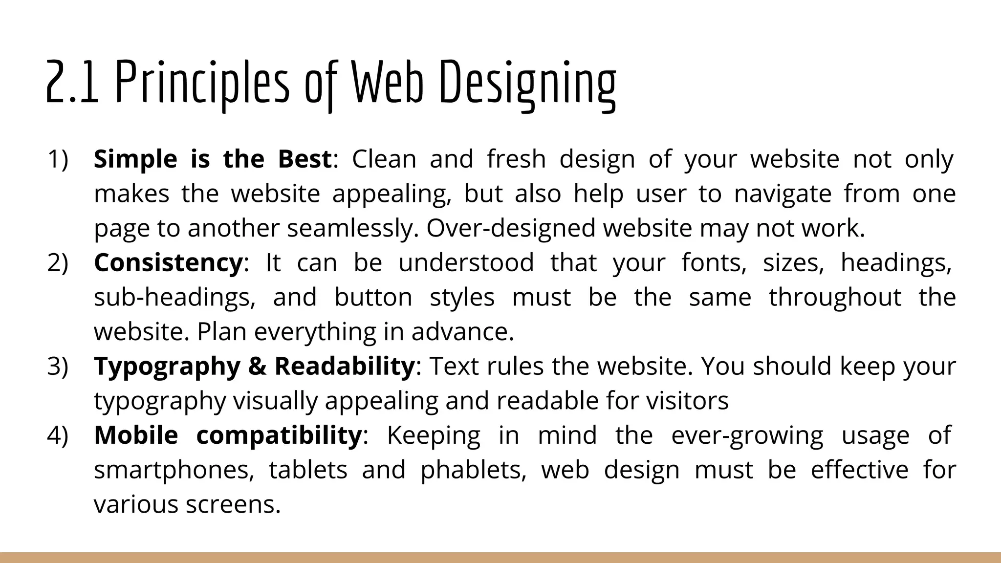 2.1 Principles of Web Designing
1) Simple is the Best: Clean and fresh design of your website not only
makes the website appealing, but also help user to navigate from one
page to another seamlessly. Over-designed website may not work.
2) Consistency: It can be understood that your fonts, sizes, headings,
sub-headings, and button styles must be the same throughout the
website. Plan everything in advance.
3) Typography & Readability: Text rules the website. You should keep your
typography visually appealing and readable for visitors
4) Mobile compatibility: Keeping in mind the ever-growing usage of
smartphones, tablets and phablets, web design must be eﬀective for
various screens.
 