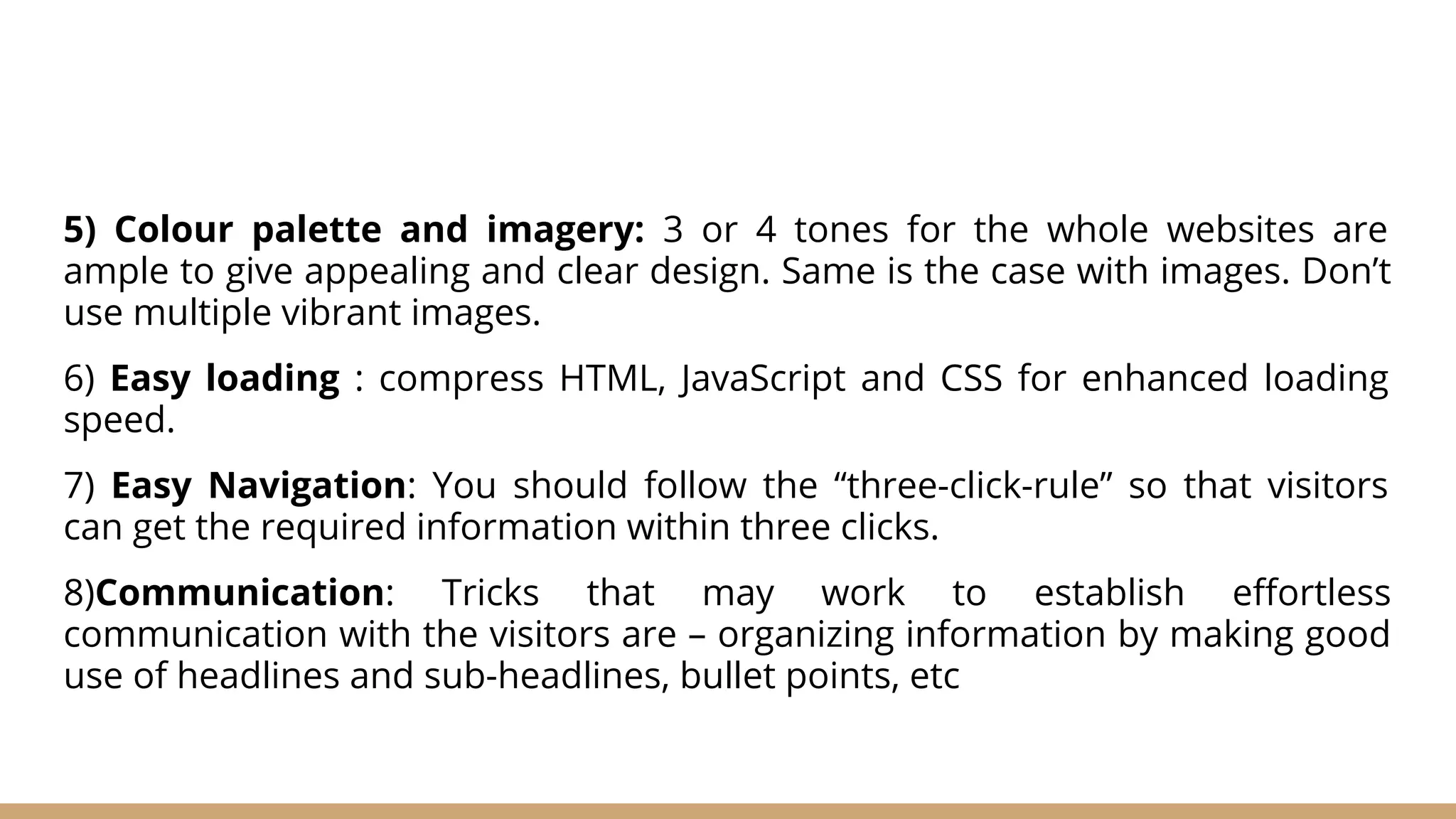5) Colour palette and imagery: 3 or 4 tones for the whole websites are
ample to give appealing and clear design. Same is the case with images. Don’t
use multiple vibrant images.
6) Easy loading : compress HTML, JavaScript and CSS for enhanced loading
speed.
7) Easy Navigation: You should follow the “three-click-rule” so that visitors
can get the required information within three clicks.
8)Communication: Tricks that may work to establish eﬀortless
communication with the visitors are – organizing information by making good
use of headlines and sub-headlines, bullet points, etc
 