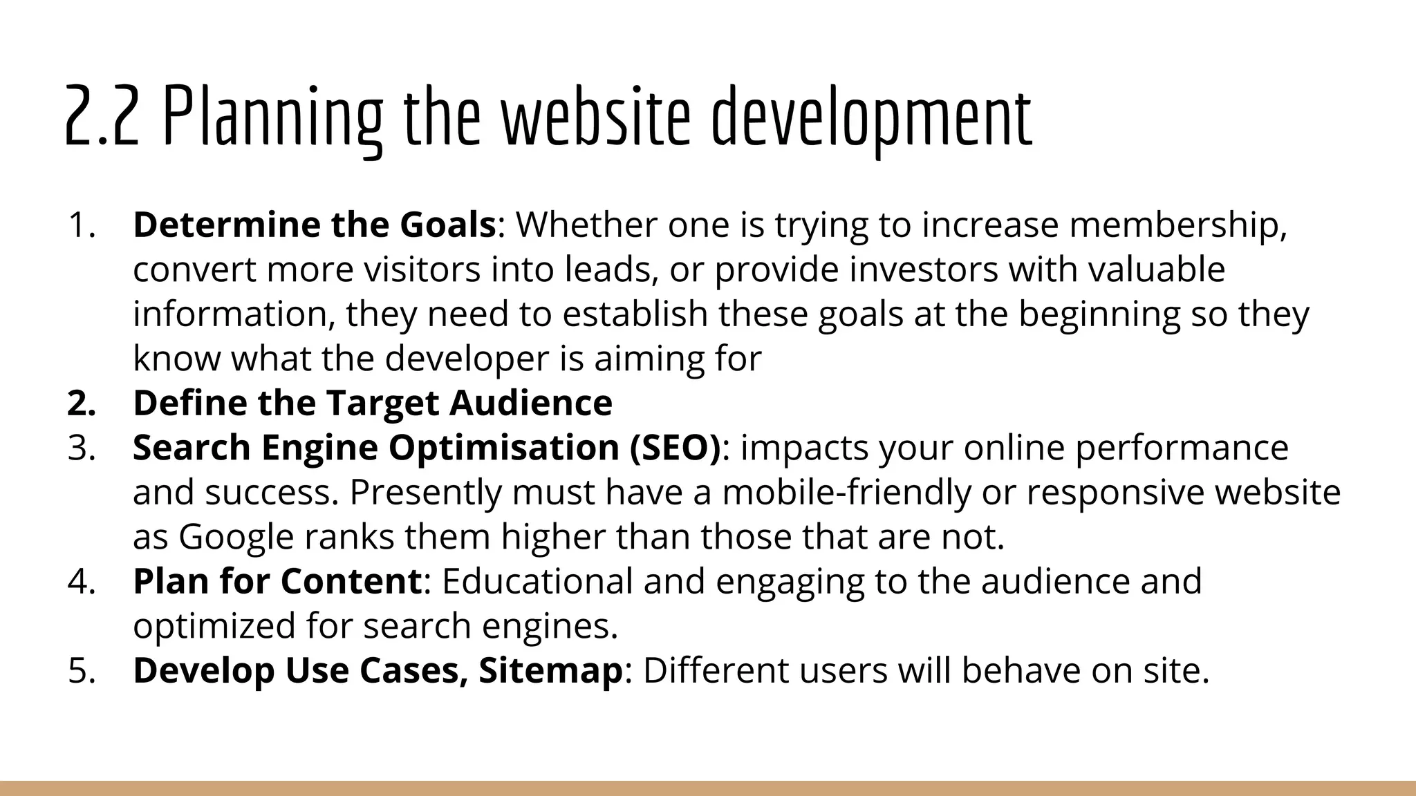 2.2 Planning the website development
1. Determine the Goals: Whether one is trying to increase membership,
convert more visitors into leads, or provide investors with valuable
information, they need to establish these goals at the beginning so they
know what the developer is aiming for
2. Deﬁne the Target Audience
3. Search Engine Optimisation (SEO): impacts your online performance
and success. Presently must have a mobile-friendly or responsive website
as Google ranks them higher than those that are not.
4. Plan for Content: Educational and engaging to the audience and
optimized for search engines.
5. Develop Use Cases, Sitemap: Diﬀerent users will behave on site.
 