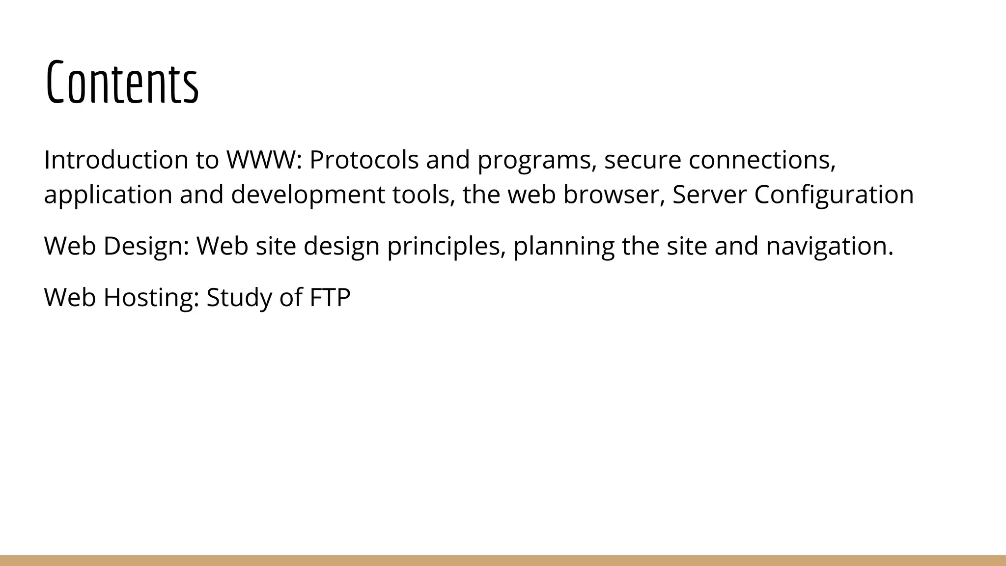 Contents
Introduction to WWW: Protocols and programs, secure connections,
application and development tools, the web browser, Server Conﬁguration
Web Design: Web site design principles, planning the site and navigation.
Web Hosting: Study of FTP
 