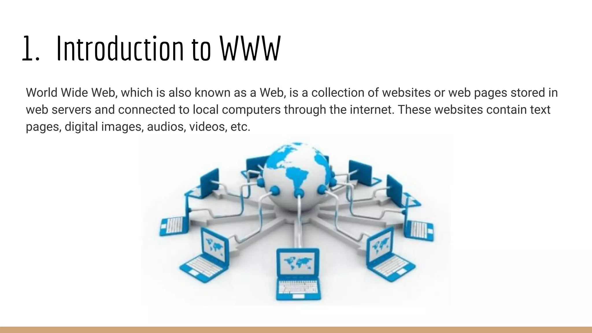 1. Introduction to WWW
World Wide Web, which is also known as a Web, is a collection of websites or web pages stored in
web servers and connected to local computers through the internet. These websites contain text
pages, digital images, audios, videos, etc.
 