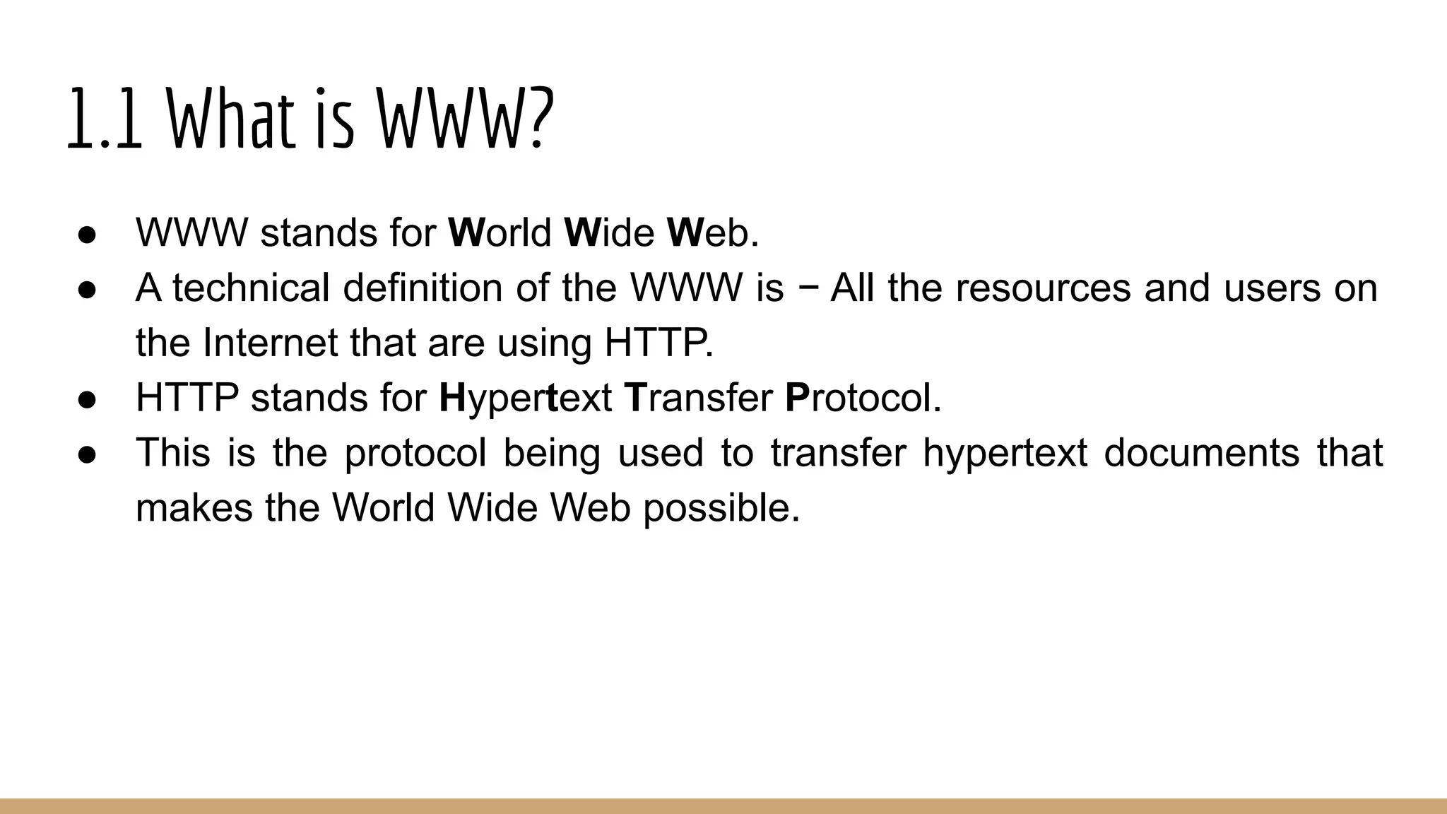 1.1 What is WWW?
● WWW stands for World Wide Web.
● A technical definition of the WWW is − All the resources and users on
the Internet that are using HTTP.
● HTTP stands for Hypertext Transfer Protocol.
● This is the protocol being used to transfer hypertext documents that
makes the World Wide Web possible.
 