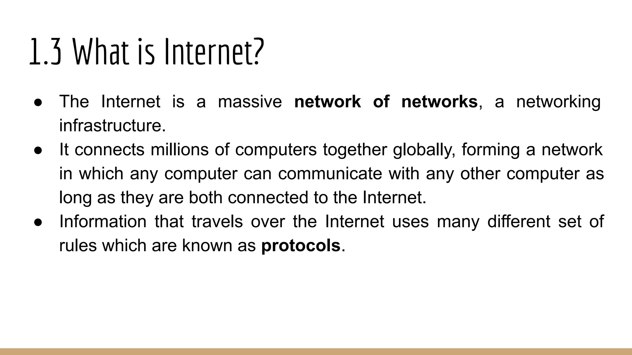 1.3 What is Internet?
● The Internet is a massive network of networks, a networking
infrastructure.
● It connects millions of computers together globally, forming a network
in which any computer can communicate with any other computer as
long as they are both connected to the Internet.
● Information that travels over the Internet uses many different set of
rules which are known as protocols.
 