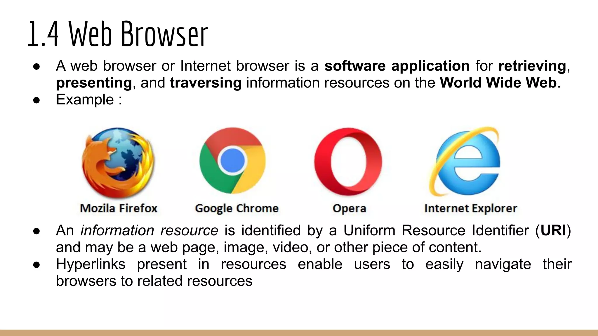 1.4 Web Browser
● A web browser or Internet browser is a software application for retrieving,
presenting, and traversing information resources on the World Wide Web.
● Example :
● An information resource is identified by a Uniform Resource Identifier (URI)
and may be a web page, image, video, or other piece of content.
● Hyperlinks present in resources enable users to easily navigate their
browsers to related resources
 