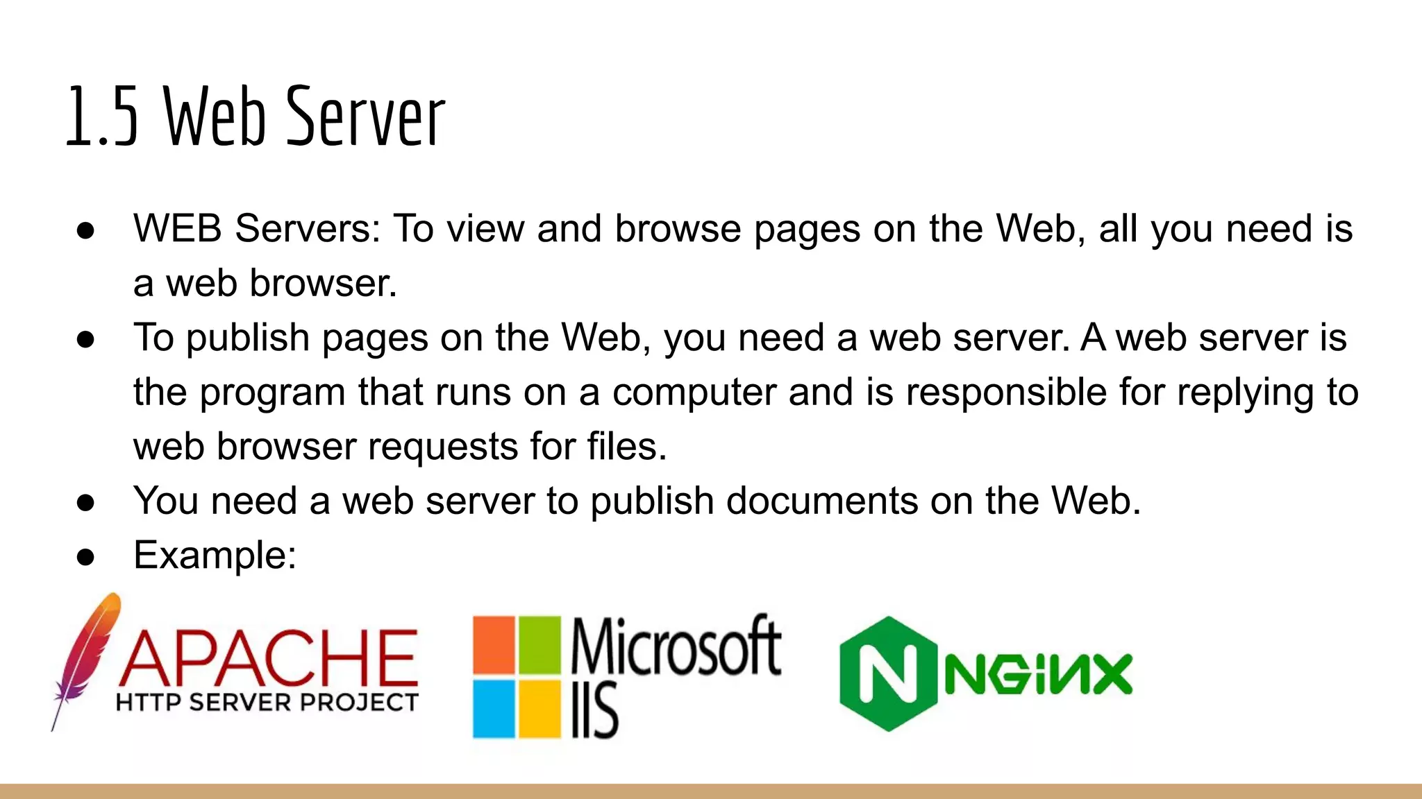 1.5 Web Server
● WEB Servers: To view and browse pages on the Web, all you need is
a web browser.
● To publish pages on the Web, you need a web server. A web server is
the program that runs on a computer and is responsible for replying to
web browser requests for files.
● You need a web server to publish documents on the Web.
● Example:
 