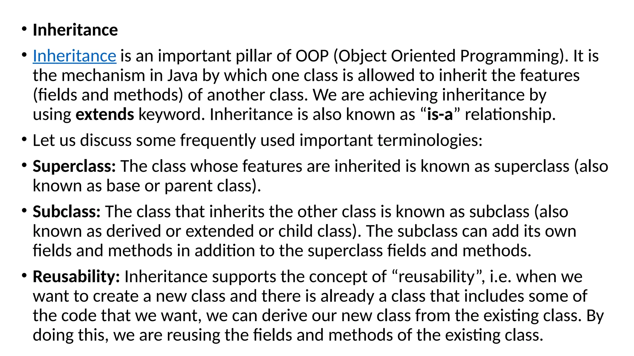 • Inheritance
• Inheritance is an important pillar of OOP (Object Oriented Programming). It is
the mechanism in Java by which one class is allowed to inherit the features
(fields and methods) of another class. We are achieving inheritance by
using extends keyword. Inheritance is also known as “is-a” relationship.
• Let us discuss some frequently used important terminologies:
• Superclass: The class whose features are inherited is known as superclass (also
known as base or parent class).
• Subclass: The class that inherits the other class is known as subclass (also
known as derived or extended or child class). The subclass can add its own
fields and methods in addition to the superclass fields and methods.
• Reusability: Inheritance supports the concept of “reusability”, i.e. when we
want to create a new class and there is already a class that includes some of
the code that we want, we can derive our new class from the existing class. By
doing this, we are reusing the fields and methods of the existing class.
 