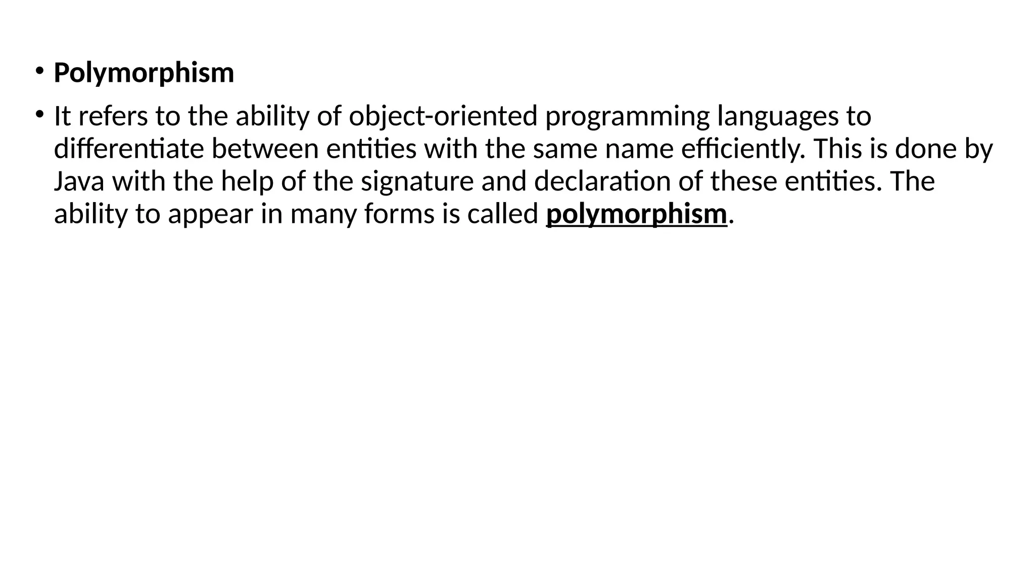 • Polymorphism
• It refers to the ability of object-oriented programming languages to
differentiate between entities with the same name efficiently. This is done by
Java with the help of the signature and declaration of these entities. The
ability to appear in many forms is called polymorphism.
 