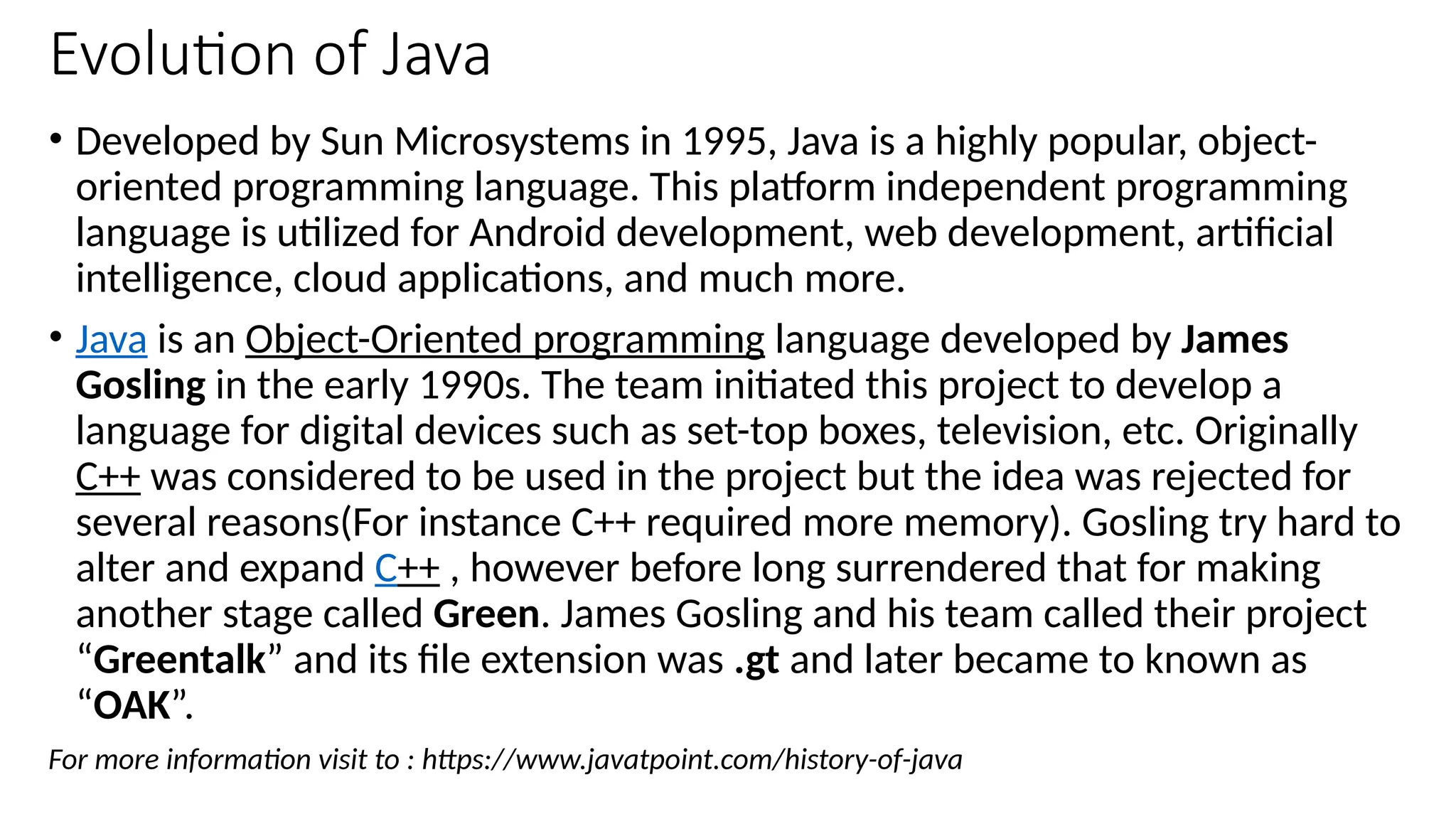 Evolution of Java
• Developed by Sun Microsystems in 1995, Java is a highly popular, object-
oriented programming language. This platform independent programming
language is utilized for Android development, web development, artificial
intelligence, cloud applications, and much more.
• Java is an Object-Oriented programming language developed by James
Gosling in the early 1990s. The team initiated this project to develop a
language for digital devices such as set-top boxes, television, etc. Originally
C++ was considered to be used in the project but the idea was rejected for
several reasons(For instance C++ required more memory). Gosling try hard to
alter and expand C++ , however before long surrendered that for making
another stage called Green. James Gosling and his team called their project
“Greentalk” and its file extension was .gt and later became to known as
“OAK”.
For more information visit to : https://www.javatpoint.com/history-of-java
 