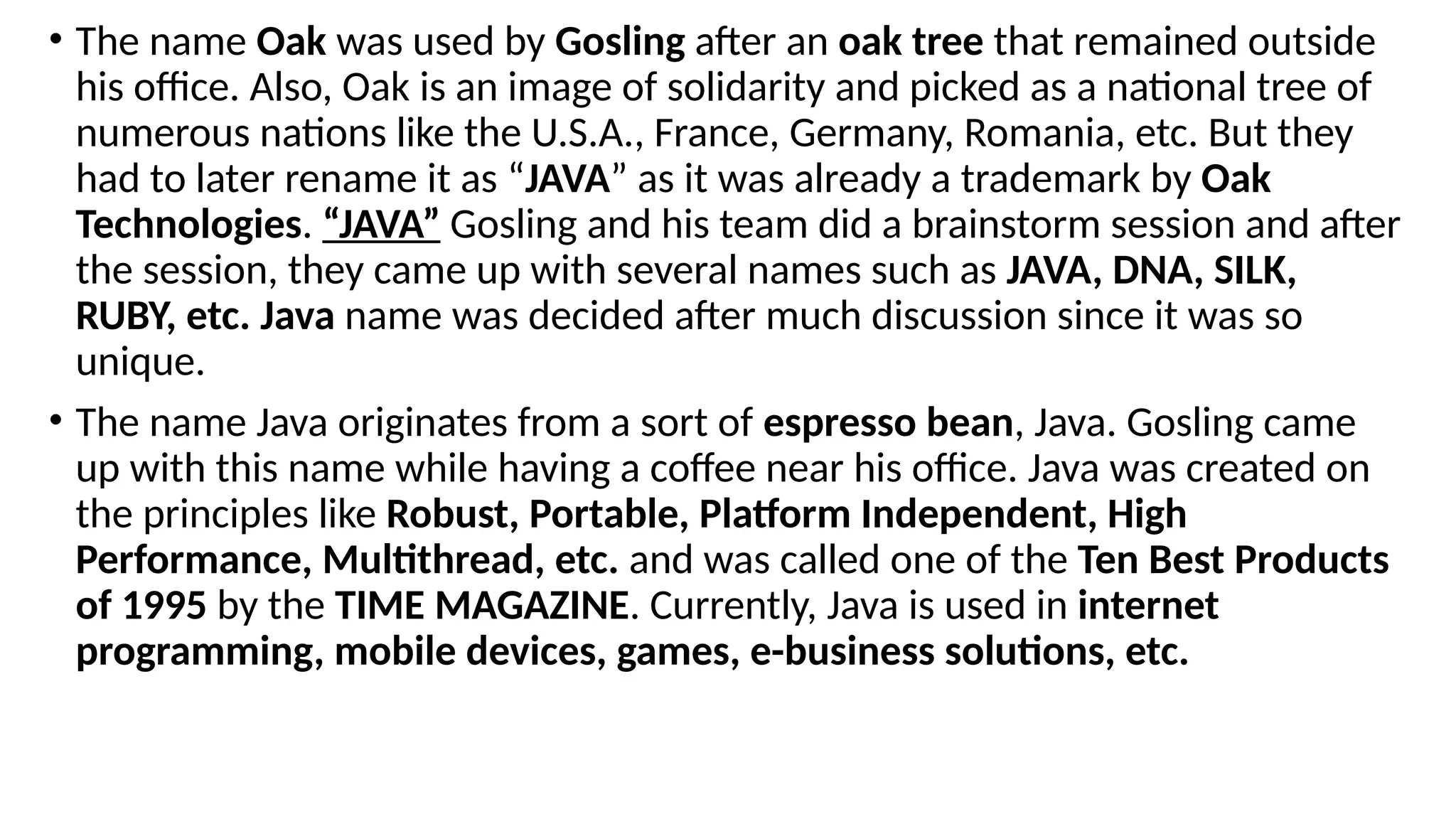 • The name Oak was used by Gosling after an oak tree that remained outside
his office. Also, Oak is an image of solidarity and picked as a national tree of
numerous nations like the U.S.A., France, Germany, Romania, etc. But they
had to later rename it as “JAVA” as it was already a trademark by Oak
Technologies. “JAVA” Gosling and his team did a brainstorm session and after
the session, they came up with several names such as JAVA, DNA, SILK,
RUBY, etc. Java name was decided after much discussion since it was so
unique.
• The name Java originates from a sort of espresso bean, Java. Gosling came
up with this name while having a coffee near his office. Java was created on
the principles like Robust, Portable, Platform Independent, High
Performance, Multithread, etc. and was called one of the Ten Best Products
of 1995 by the TIME MAGAZINE. Currently, Java is used in internet
programming, mobile devices, games, e-business solutions, etc.
 