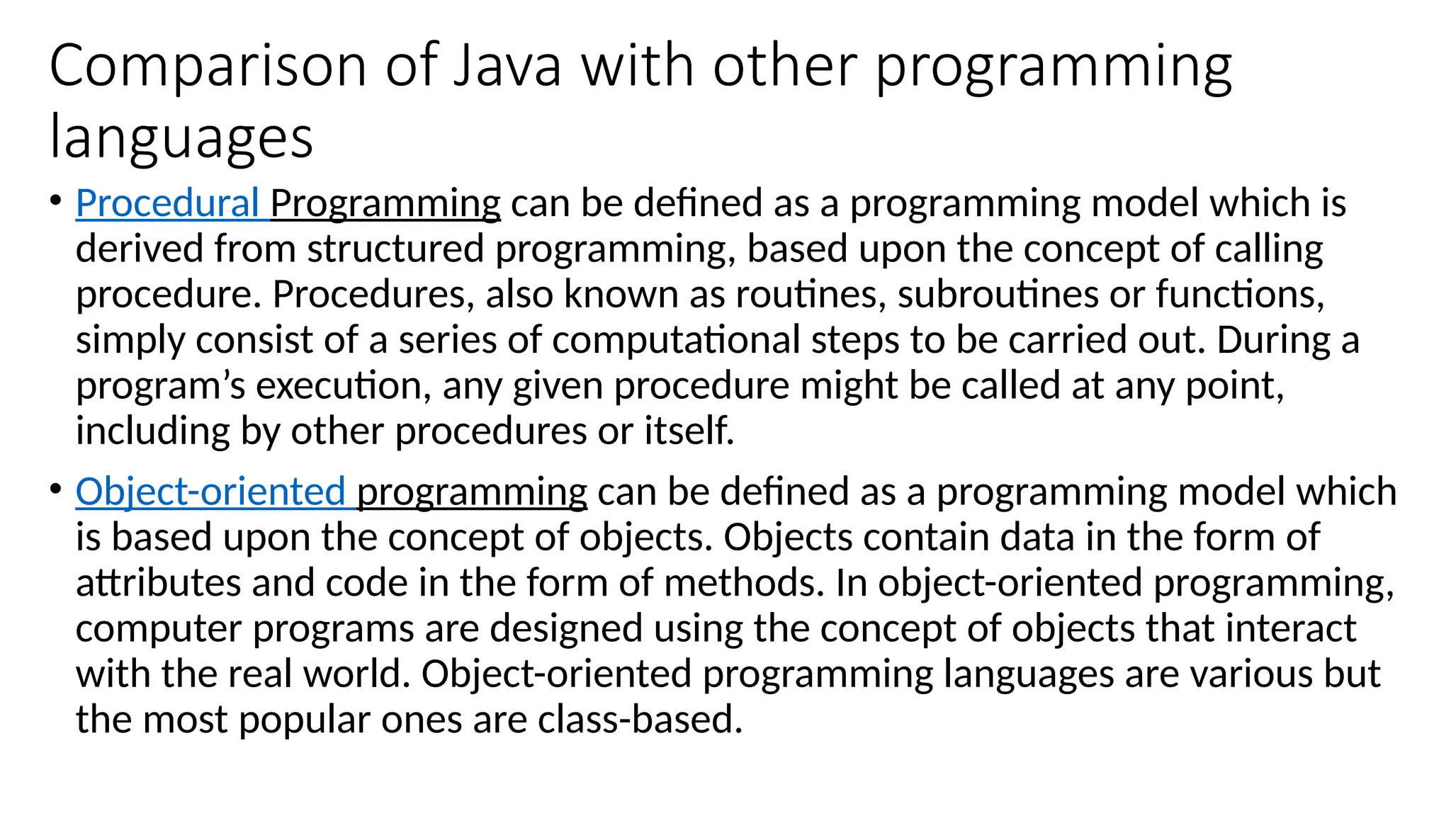 Comparison of Java with other programming
languages
• Procedural Programming can be defined as a programming model which is
derived from structured programming, based upon the concept of calling
procedure. Procedures, also known as routines, subroutines or functions,
simply consist of a series of computational steps to be carried out. During a
program’s execution, any given procedure might be called at any point,
including by other procedures or itself.
• Object-oriented programming can be defined as a programming model which
is based upon the concept of objects. Objects contain data in the form of
attributes and code in the form of methods. In object-oriented programming,
computer programs are designed using the concept of objects that interact
with the real world. Object-oriented programming languages are various but
the most popular ones are class-based.
 