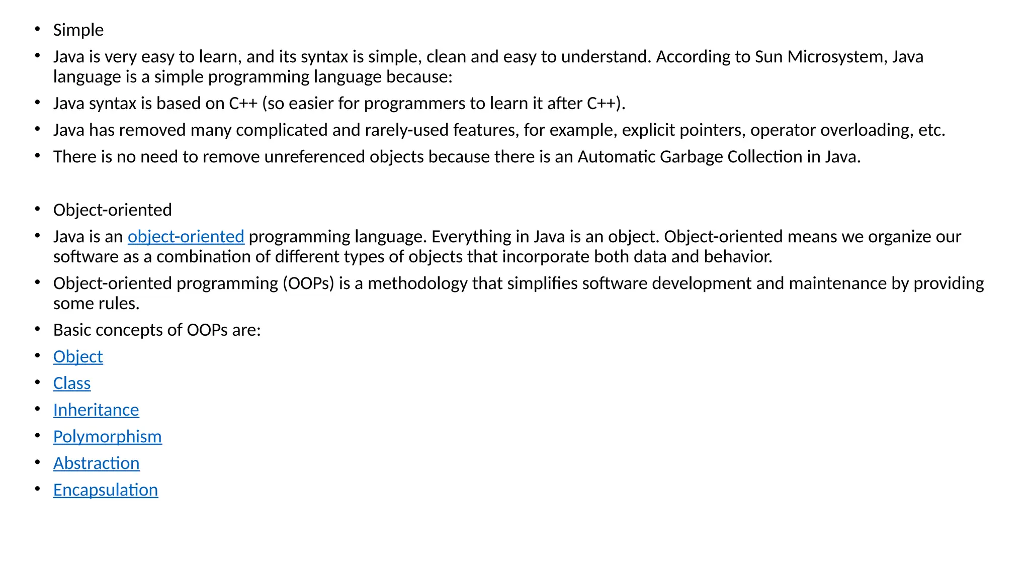• Simple
• Java is very easy to learn, and its syntax is simple, clean and easy to understand. According to Sun Microsystem, Java
language is a simple programming language because:
• Java syntax is based on C++ (so easier for programmers to learn it after C++).
• Java has removed many complicated and rarely-used features, for example, explicit pointers, operator overloading, etc.
• There is no need to remove unreferenced objects because there is an Automatic Garbage Collection in Java.
• Object-oriented
• Java is an object-oriented programming language. Everything in Java is an object. Object-oriented means we organize our
software as a combination of different types of objects that incorporate both data and behavior.
• Object-oriented programming (OOPs) is a methodology that simplifies software development and maintenance by providing
some rules.
• Basic concepts of OOPs are:
• Object
• Class
• Inheritance
• Polymorphism
• Abstraction
• Encapsulation
 