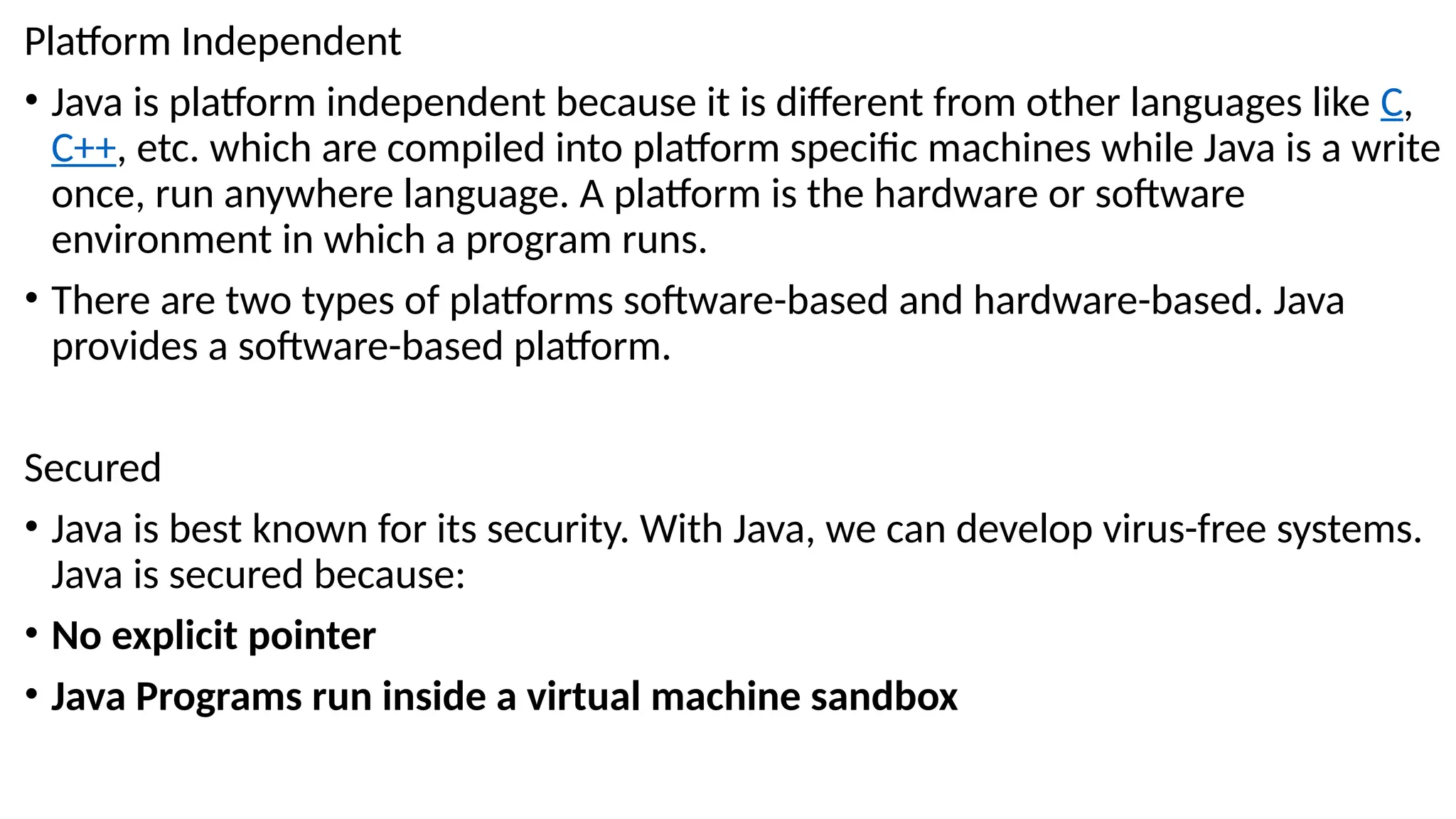 Platform Independent
• Java is platform independent because it is different from other languages like C,
C++, etc. which are compiled into platform specific machines while Java is a write
once, run anywhere language. A platform is the hardware or software
environment in which a program runs.
• There are two types of platforms software-based and hardware-based. Java
provides a software-based platform.
Secured
• Java is best known for its security. With Java, we can develop virus-free systems.
Java is secured because:
• No explicit pointer
• Java Programs run inside a virtual machine sandbox
 