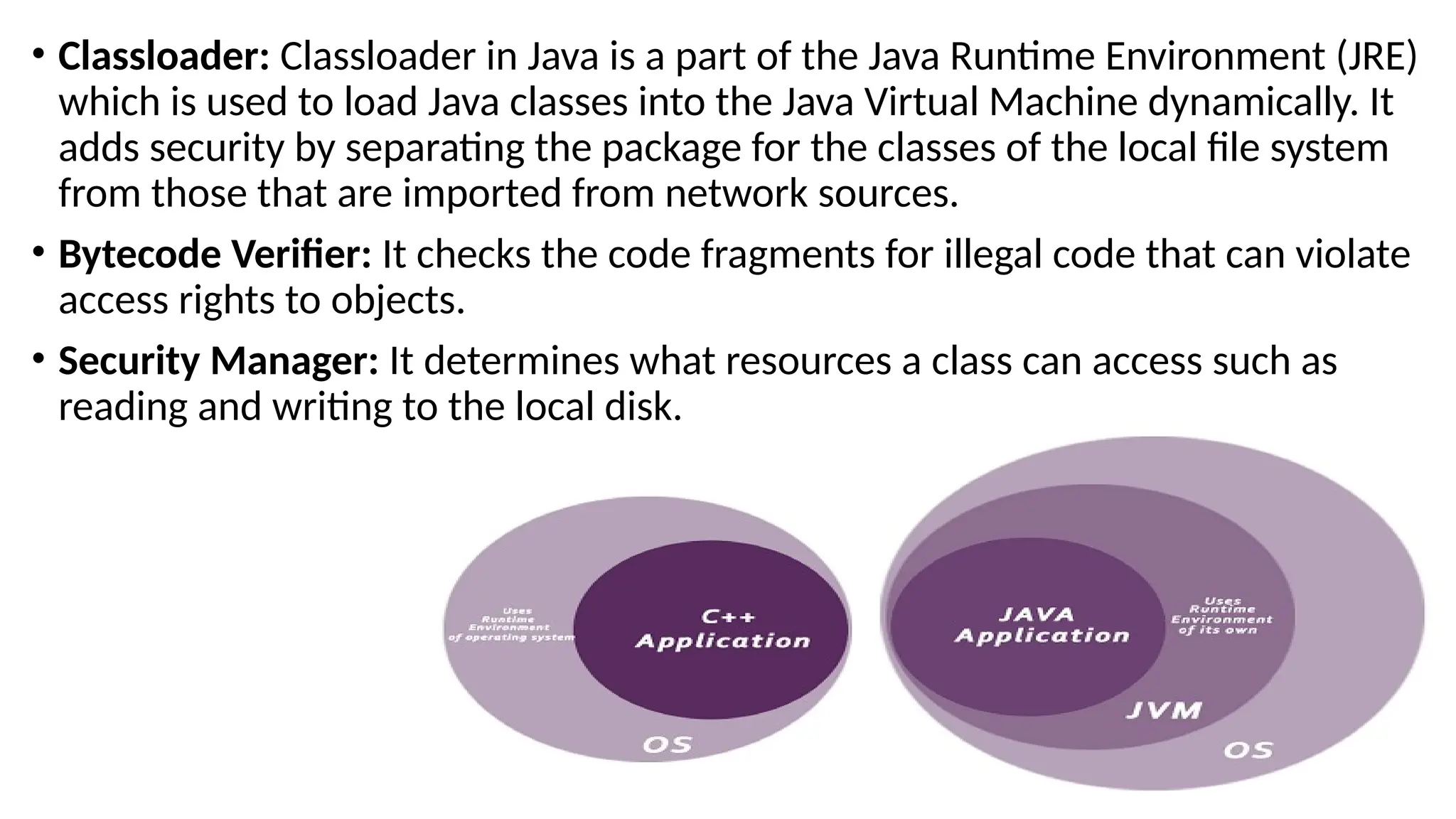 • Classloader: Classloader in Java is a part of the Java Runtime Environment (JRE)
which is used to load Java classes into the Java Virtual Machine dynamically. It
adds security by separating the package for the classes of the local file system
from those that are imported from network sources.
• Bytecode Verifier: It checks the code fragments for illegal code that can violate
access rights to objects.
• Security Manager: It determines what resources a class can access such as
reading and writing to the local disk.
 
