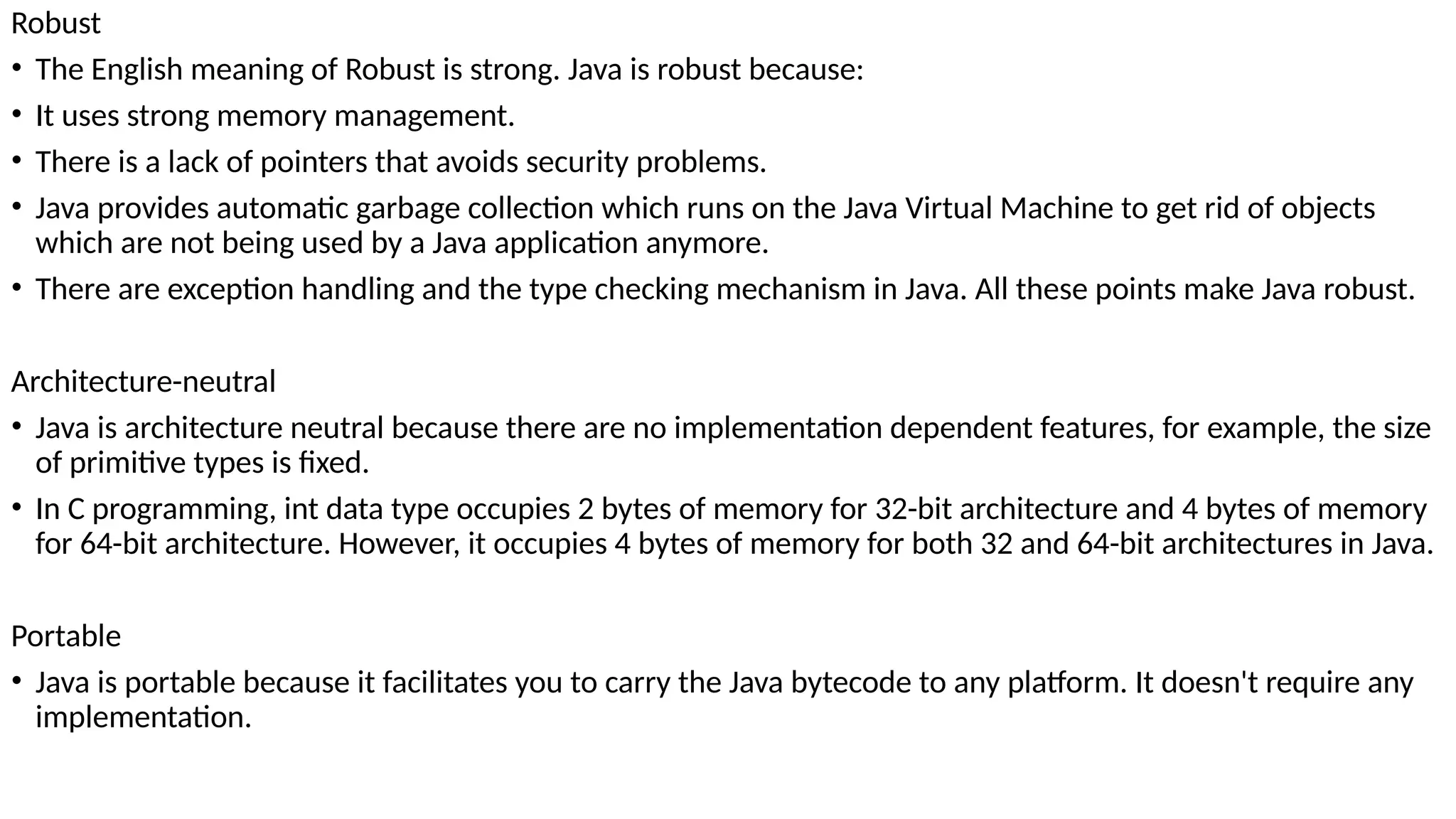 Robust
• The English meaning of Robust is strong. Java is robust because:
• It uses strong memory management.
• There is a lack of pointers that avoids security problems.
• Java provides automatic garbage collection which runs on the Java Virtual Machine to get rid of objects
which are not being used by a Java application anymore.
• There are exception handling and the type checking mechanism in Java. All these points make Java robust.
Architecture-neutral
• Java is architecture neutral because there are no implementation dependent features, for example, the size
of primitive types is fixed.
• In C programming, int data type occupies 2 bytes of memory for 32-bit architecture and 4 bytes of memory
for 64-bit architecture. However, it occupies 4 bytes of memory for both 32 and 64-bit architectures in Java.
Portable
• Java is portable because it facilitates you to carry the Java bytecode to any platform. It doesn't require any
implementation.
 