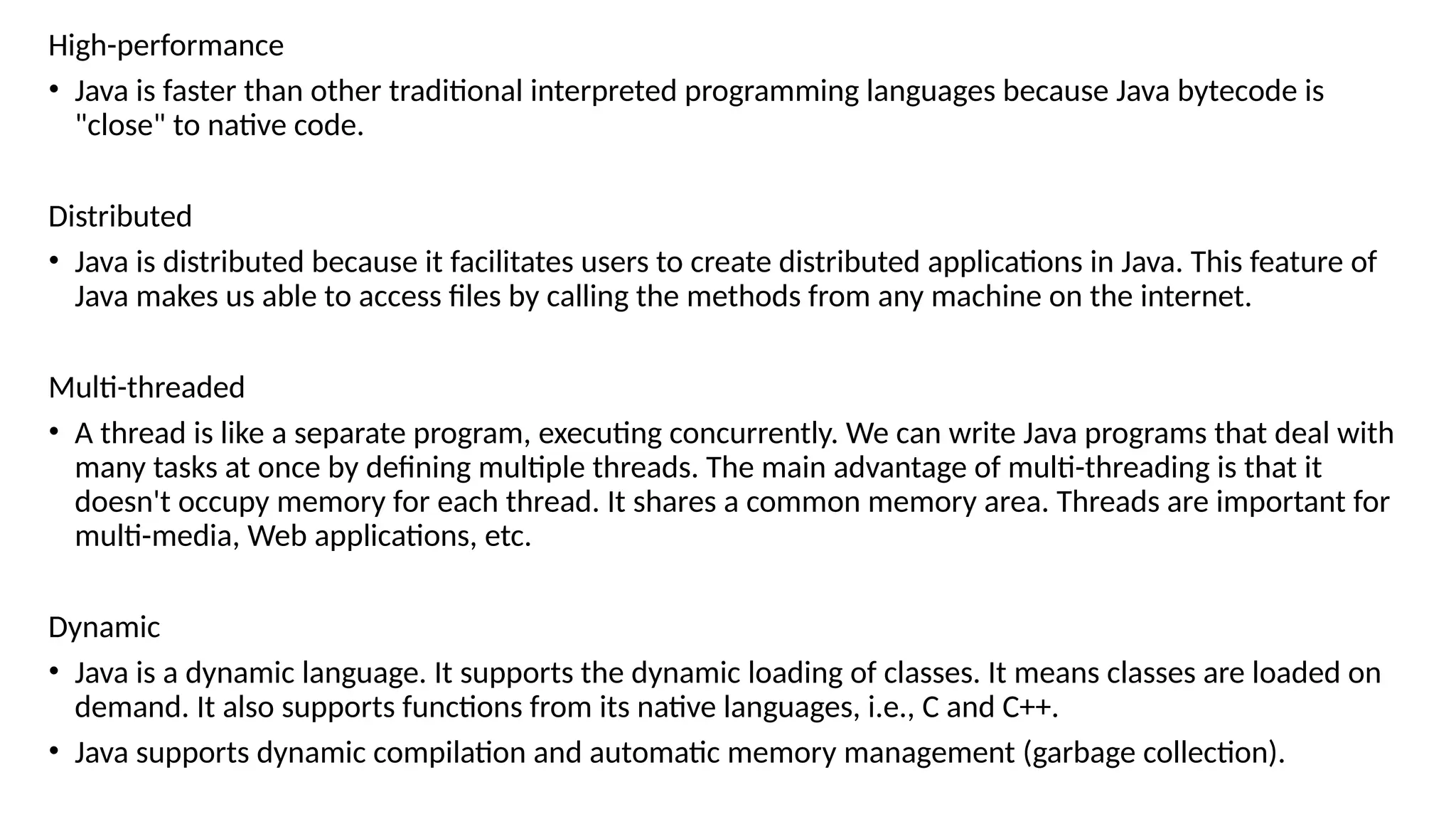 High-performance
• Java is faster than other traditional interpreted programming languages because Java bytecode is
"close" to native code.
Distributed
• Java is distributed because it facilitates users to create distributed applications in Java. This feature of
Java makes us able to access files by calling the methods from any machine on the internet.
Multi-threaded
• A thread is like a separate program, executing concurrently. We can write Java programs that deal with
many tasks at once by defining multiple threads. The main advantage of multi-threading is that it
doesn't occupy memory for each thread. It shares a common memory area. Threads are important for
multi-media, Web applications, etc.
Dynamic
• Java is a dynamic language. It supports the dynamic loading of classes. It means classes are loaded on
demand. It also supports functions from its native languages, i.e., C and C++.
• Java supports dynamic compilation and automatic memory management (garbage collection).
 