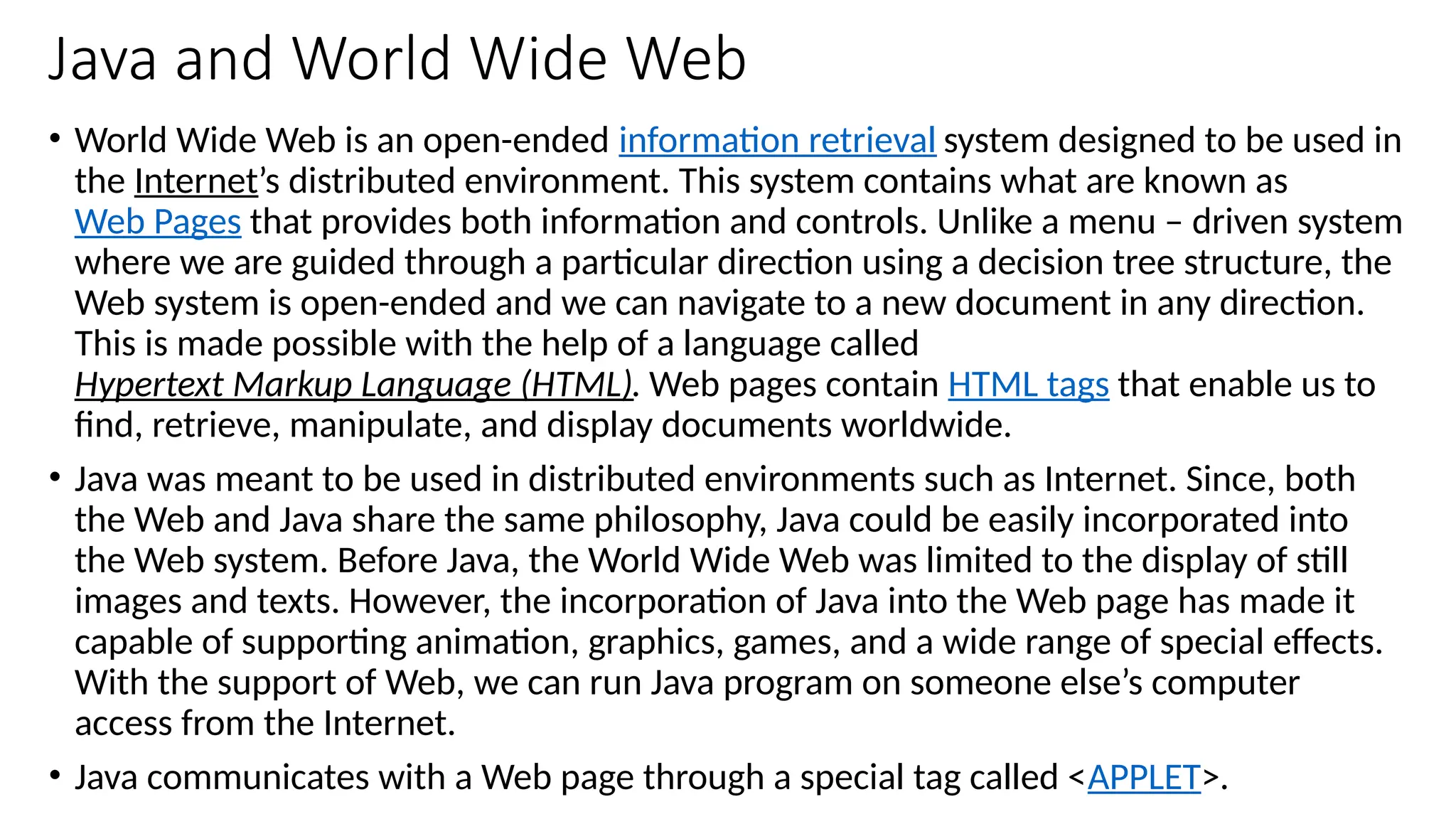 Java and World Wide Web
• World Wide Web is an open-ended information retrieval system designed to be used in
the Internet’s distributed environment. This system contains what are known as
Web Pages that provides both information and controls. Unlike a menu – driven system
where we are guided through a particular direction using a decision tree structure, the
Web system is open-ended and we can navigate to a new document in any direction.
This is made possible with the help of a language called
Hypertext Markup Language (HTML). Web pages contain HTML tags that enable us to
find, retrieve, manipulate, and display documents worldwide.
• Java was meant to be used in distributed environments such as Internet. Since, both
the Web and Java share the same philosophy, Java could be easily incorporated into
the Web system. Before Java, the World Wide Web was limited to the display of still
images and texts. However, the incorporation of Java into the Web page has made it
capable of supporting animation, graphics, games, and a wide range of special effects.
With the support of Web, we can run Java program on someone else’s computer
access from the Internet.
• Java communicates with a Web page through a special tag called <APPLET>.
 