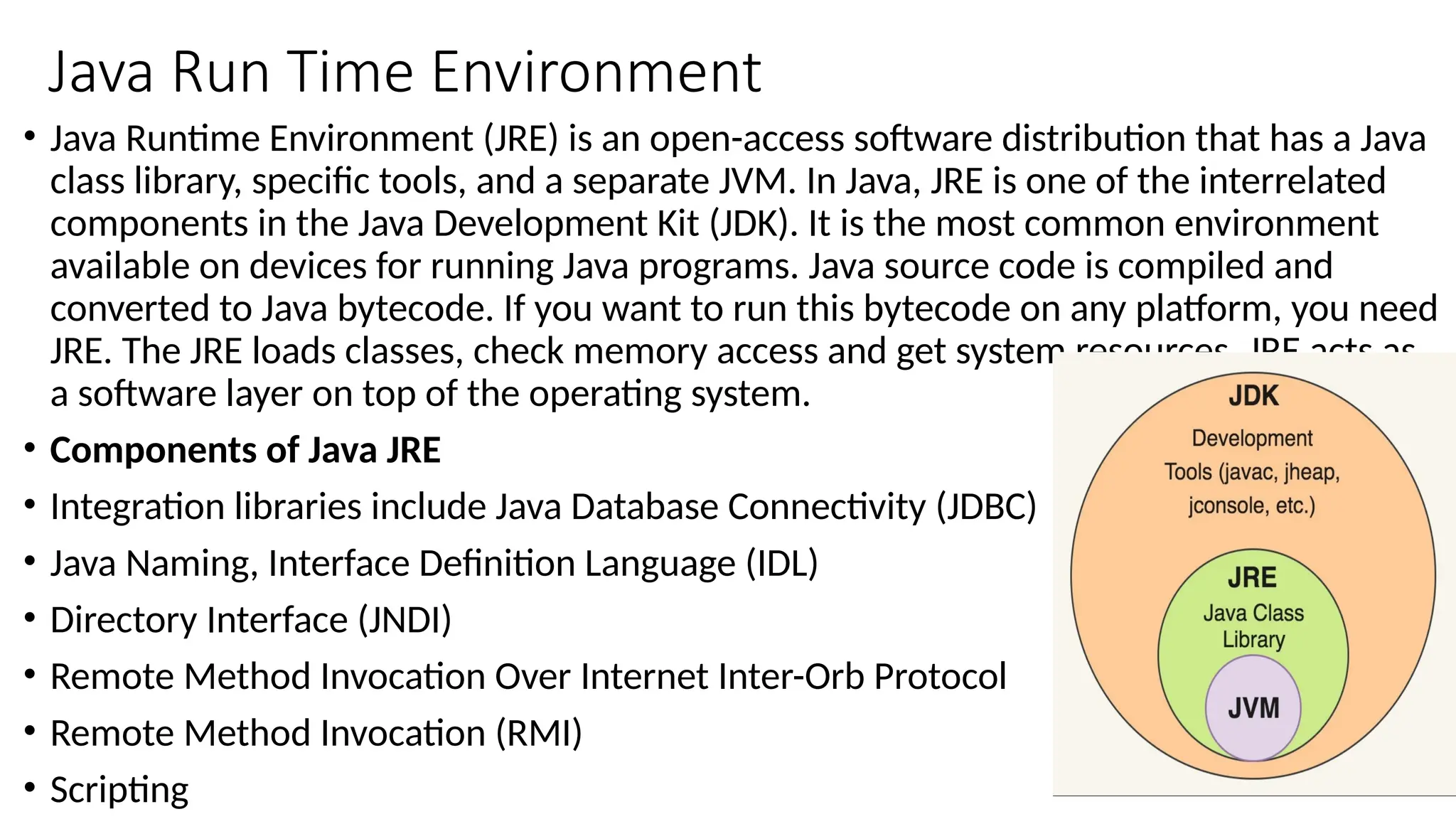 Java Run Time Environment
• Java Runtime Environment (JRE) is an open-access software distribution that has a Java
class library, specific tools, and a separate JVM. In Java, JRE is one of the interrelated
components in the Java Development Kit (JDK). It is the most common environment
available on devices for running Java programs. Java source code is compiled and
converted to Java bytecode. If you want to run this bytecode on any platform, you need
JRE. The JRE loads classes, check memory access and get system resources. JRE acts as
a software layer on top of the operating system.
• Components of Java JRE
• Integration libraries include Java Database Connectivity (JDBC)
• Java Naming, Interface Definition Language (IDL)
• Directory Interface (JNDI)
• Remote Method Invocation Over Internet Inter-Orb Protocol
• Remote Method Invocation (RMI)
• Scripting
 