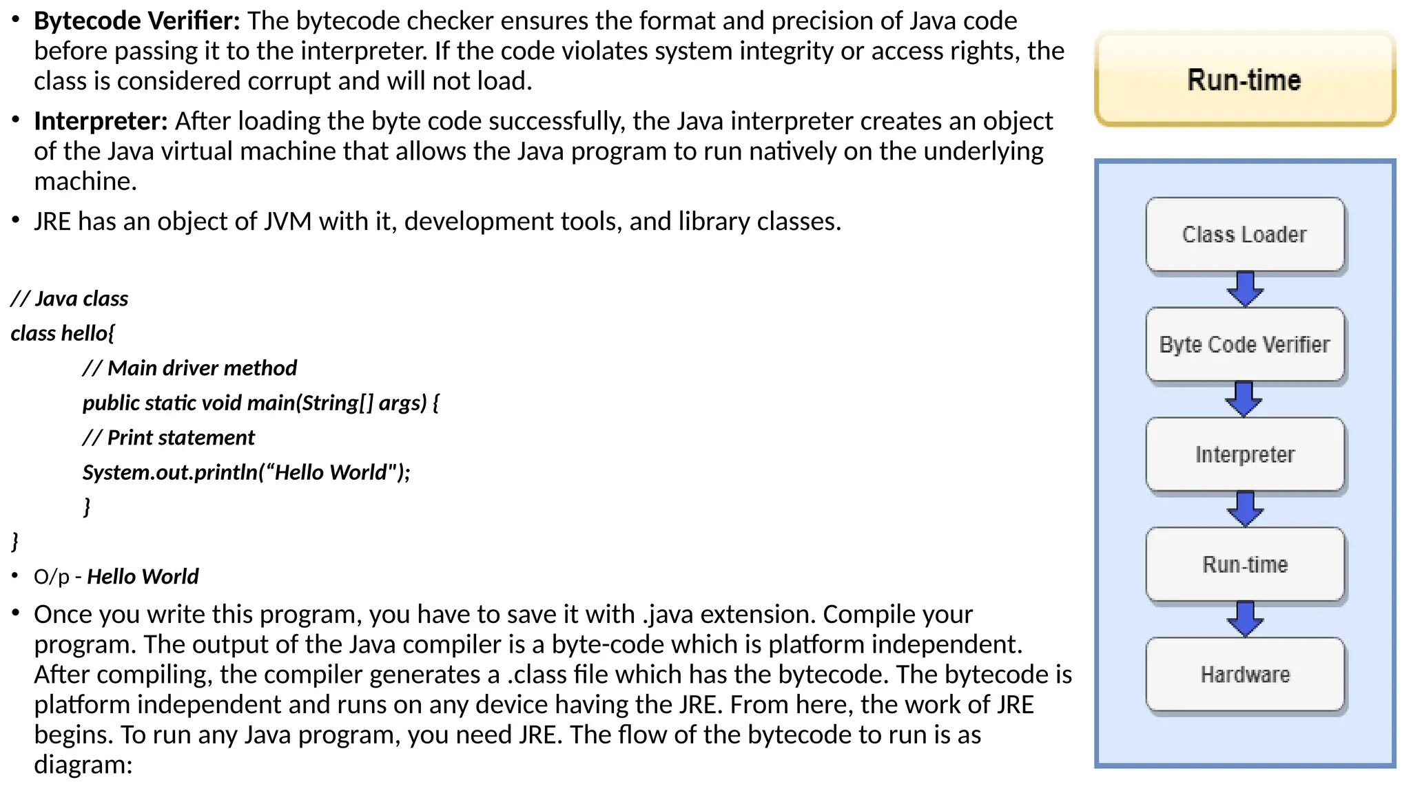 • Bytecode Verifier: The bytecode checker ensures the format and precision of Java code
before passing it to the interpreter. If the code violates system integrity or access rights, the
class is considered corrupt and will not load.
• Interpreter: After loading the byte code successfully, the Java interpreter creates an object
of the Java virtual machine that allows the Java program to run natively on the underlying
machine.
• JRE has an object of JVM with it, development tools, and library classes.
// Java class
class hello{
// Main driver method
public static void main(String[] args) {
// Print statement
System.out.println(“Hello World");
}
}
• O/p - Hello World
• Once you write this program, you have to save it with .java extension. Compile your
program. The output of the Java compiler is a byte-code which is platform independent.
After compiling, the compiler generates a .class file which has the bytecode. The bytecode is
platform independent and runs on any device having the JRE. From here, the work of JRE
begins. To run any Java program, you need JRE. The flow of the bytecode to run is as
diagram:
 