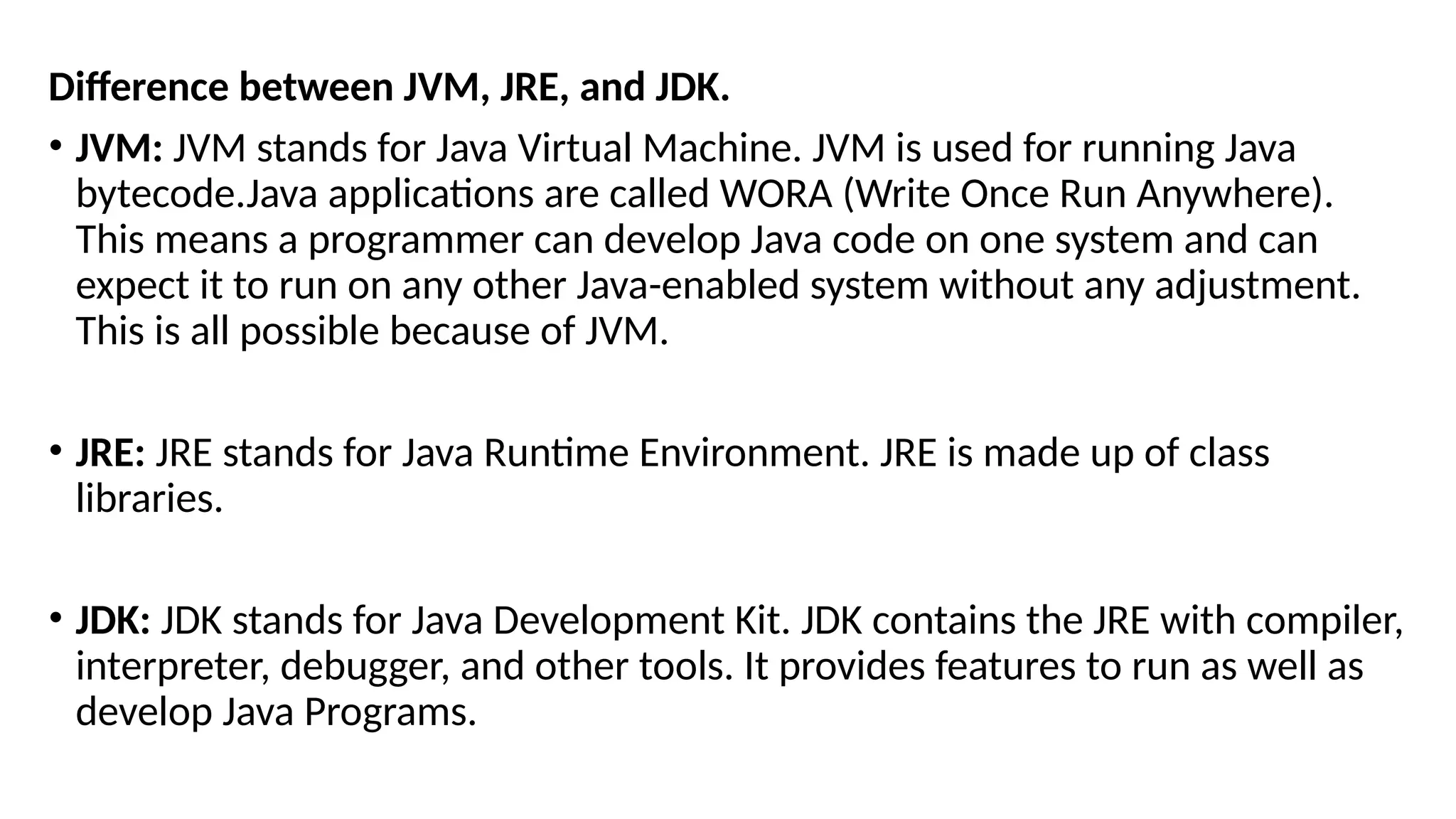 Difference between JVM, JRE, and JDK.
• JVM: JVM stands for Java Virtual Machine. JVM is used for running Java
bytecode.Java applications are called WORA (Write Once Run Anywhere).
This means a programmer can develop Java code on one system and can
expect it to run on any other Java-enabled system without any adjustment.
This is all possible because of JVM.
• JRE: JRE stands for Java Runtime Environment. JRE is made up of class
libraries.
• JDK: JDK stands for Java Development Kit. JDK contains the JRE with compiler,
interpreter, debugger, and other tools. It provides features to run as well as
develop Java Programs.
 