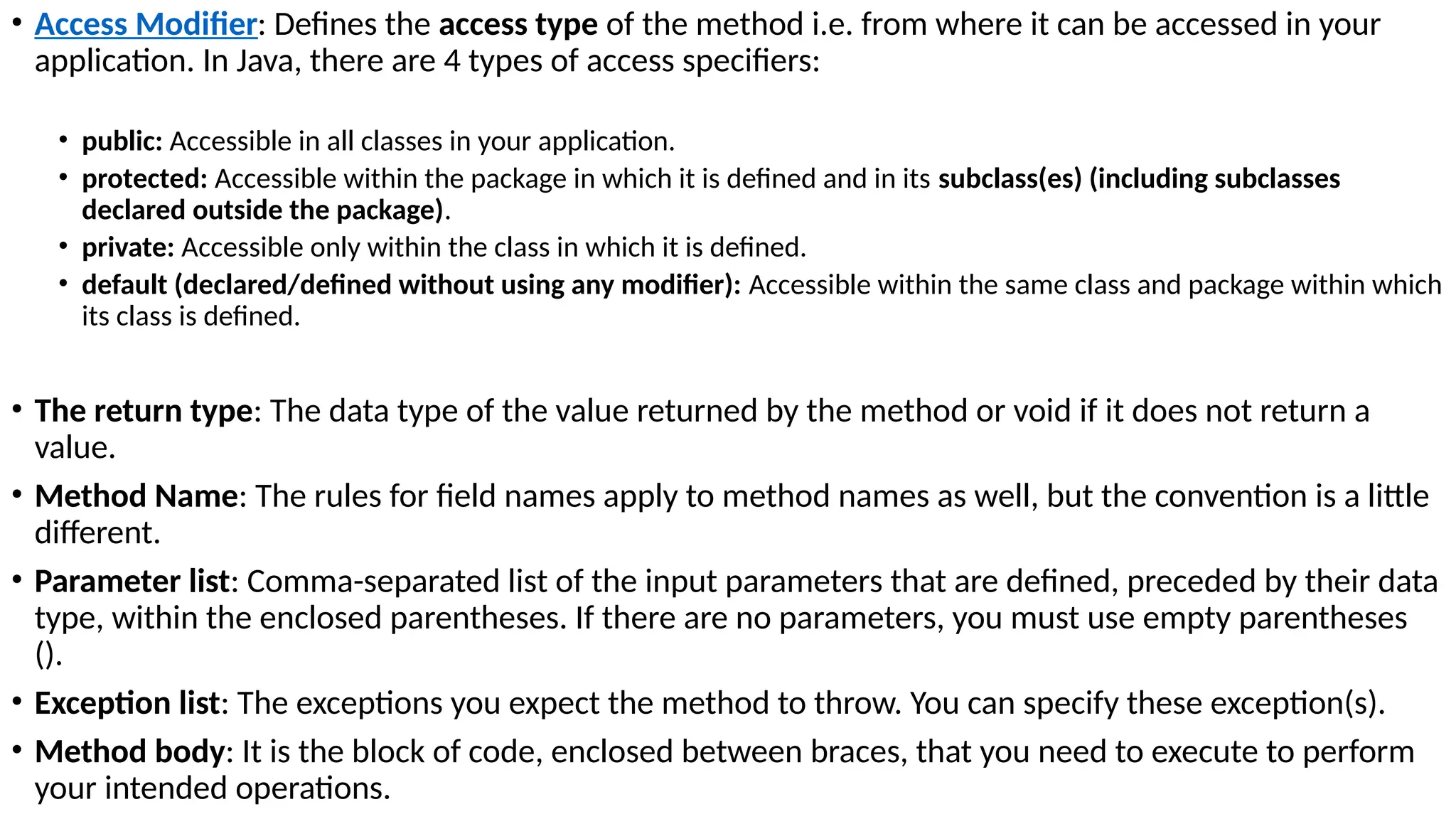 • Access Modifier: Defines the access type of the method i.e. from where it can be accessed in your
application. In Java, there are 4 types of access specifiers:
• public: Accessible in all classes in your application.
• protected: Accessible within the package in which it is defined and in its subclass(es) (including subclasses
declared outside the package).
• private: Accessible only within the class in which it is defined.
• default (declared/defined without using any modifier): Accessible within the same class and package within which
its class is defined.
• The return type: The data type of the value returned by the method or void if it does not return a
value.
• Method Name: The rules for field names apply to method names as well, but the convention is a little
different.
• Parameter list: Comma-separated list of the input parameters that are defined, preceded by their data
type, within the enclosed parentheses. If there are no parameters, you must use empty parentheses
().
• Exception list: The exceptions you expect the method to throw. You can specify these exception(s).
• Method body: It is the block of code, enclosed between braces, that you need to execute to perform
your intended operations.
 