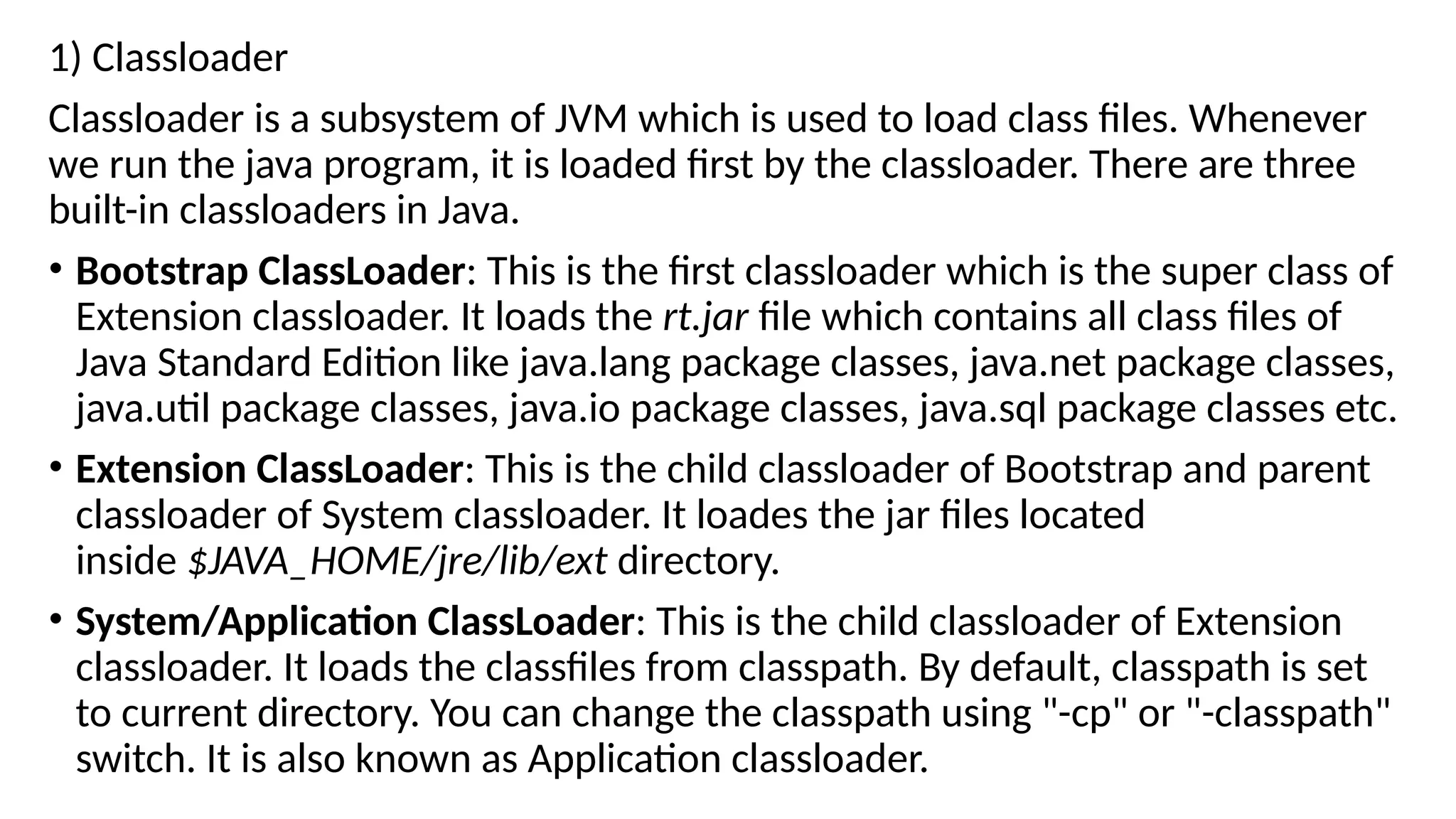 1) Classloader
Classloader is a subsystem of JVM which is used to load class files. Whenever
we run the java program, it is loaded first by the classloader. There are three
built-in classloaders in Java.
• Bootstrap ClassLoader: This is the first classloader which is the super class of
Extension classloader. It loads the rt.jar file which contains all class files of
Java Standard Edition like java.lang package classes, java.net package classes,
java.util package classes, java.io package classes, java.sql package classes etc.
• Extension ClassLoader: This is the child classloader of Bootstrap and parent
classloader of System classloader. It loades the jar files located
inside $JAVA_HOME/jre/lib/ext directory.
• System/Application ClassLoader: This is the child classloader of Extension
classloader. It loads the classfiles from classpath. By default, classpath is set
to current directory. You can change the classpath using "-cp" or "-classpath"
switch. It is also known as Application classloader.
 