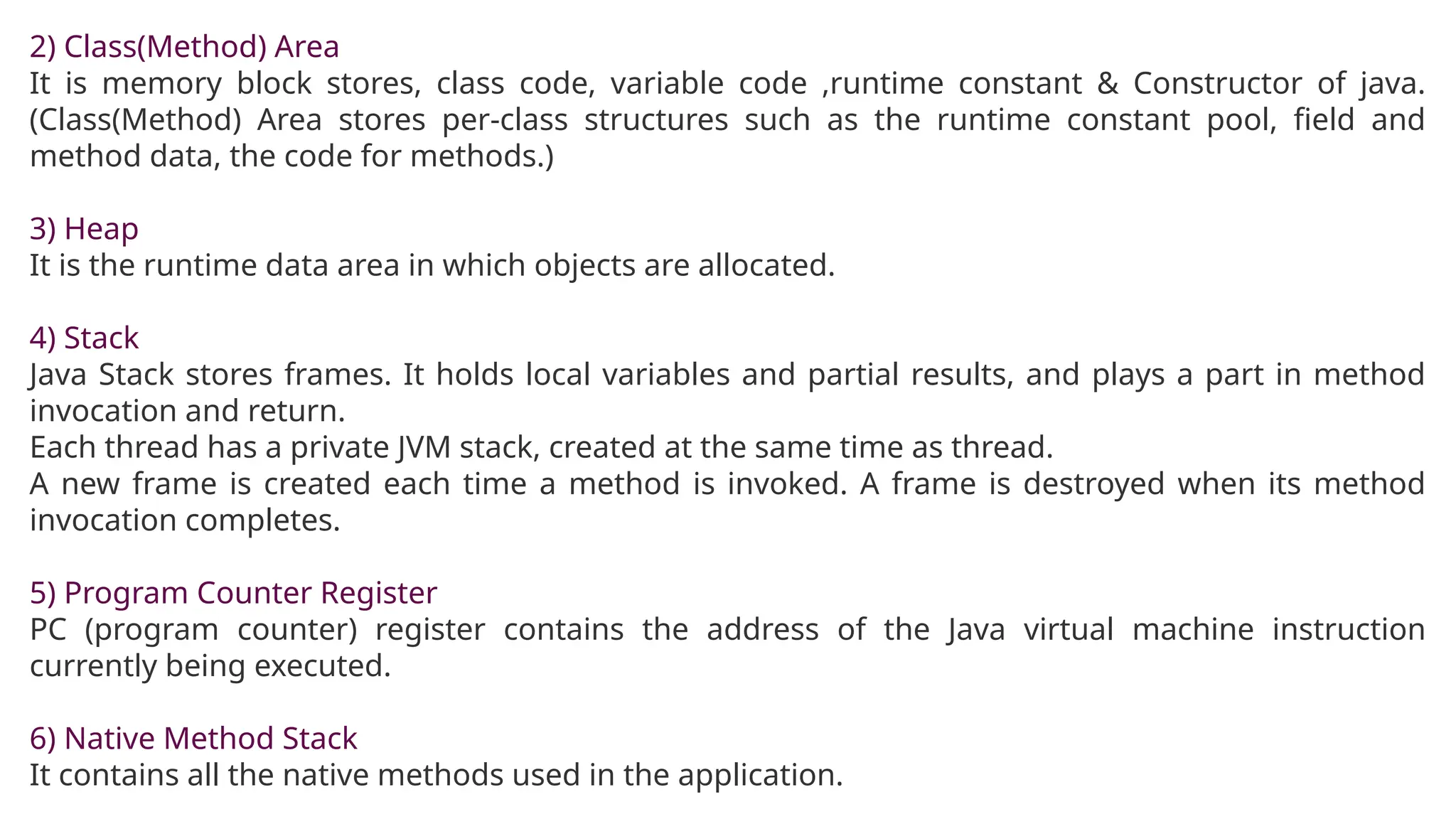 2) Class(Method) Area
It is memory block stores, class code, variable code ,runtime constant & Constructor of java.
(Class(Method) Area stores per-class structures such as the runtime constant pool, field and
method data, the code for methods.)
3) Heap
It is the runtime data area in which objects are allocated.
4) Stack
Java Stack stores frames. It holds local variables and partial results, and plays a part in method
invocation and return.
Each thread has a private JVM stack, created at the same time as thread.
A new frame is created each time a method is invoked. A frame is destroyed when its method
invocation completes.
5) Program Counter Register
PC (program counter) register contains the address of the Java virtual machine instruction
currently being executed.
6) Native Method Stack
It contains all the native methods used in the application.
 