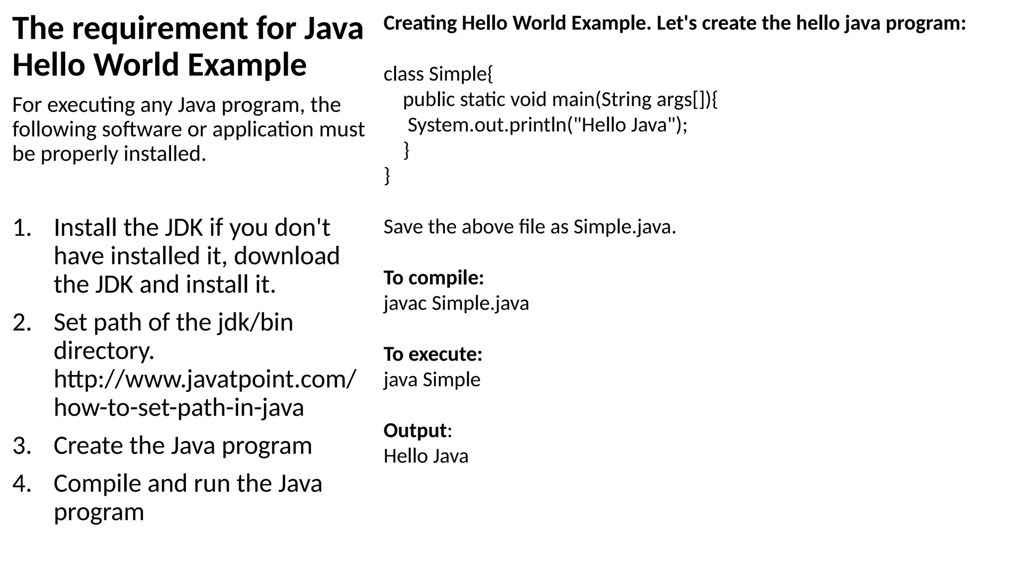 The requirement for Java
Hello World Example
For executing any Java program, the
following software or application must
be properly installed.
1. Install the JDK if you don't
have installed it, download
the JDK and install it.
2. Set path of the jdk/bin
directory.
http://www.javatpoint.com/
how-to-set-path-in-java
3. Create the Java program
4. Compile and run the Java
program
Creating Hello World Example. Let's create the hello java program:
class Simple{
public static void main(String args[]){
System.out.println("Hello Java");
}
}
Save the above file as Simple.java.
To compile:
javac Simple.java
To execute:
java Simple
Output:
Hello Java
 