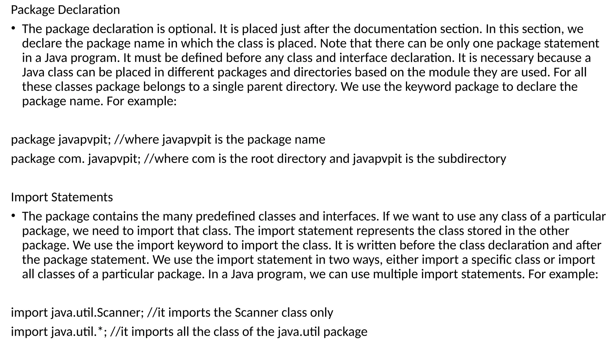 Package Declaration
• The package declaration is optional. It is placed just after the documentation section. In this section, we
declare the package name in which the class is placed. Note that there can be only one package statement
in a Java program. It must be defined before any class and interface declaration. It is necessary because a
Java class can be placed in different packages and directories based on the module they are used. For all
these classes package belongs to a single parent directory. We use the keyword package to declare the
package name. For example:
package javapvpit; //where javapvpit is the package name
package com. javapvpit; //where com is the root directory and javapvpit is the subdirectory
Import Statements
• The package contains the many predefined classes and interfaces. If we want to use any class of a particular
package, we need to import that class. The import statement represents the class stored in the other
package. We use the import keyword to import the class. It is written before the class declaration and after
the package statement. We use the import statement in two ways, either import a specific class or import
all classes of a particular package. In a Java program, we can use multiple import statements. For example:
import java.util.Scanner; //it imports the Scanner class only
import java.util.*; //it imports all the class of the java.util package
 