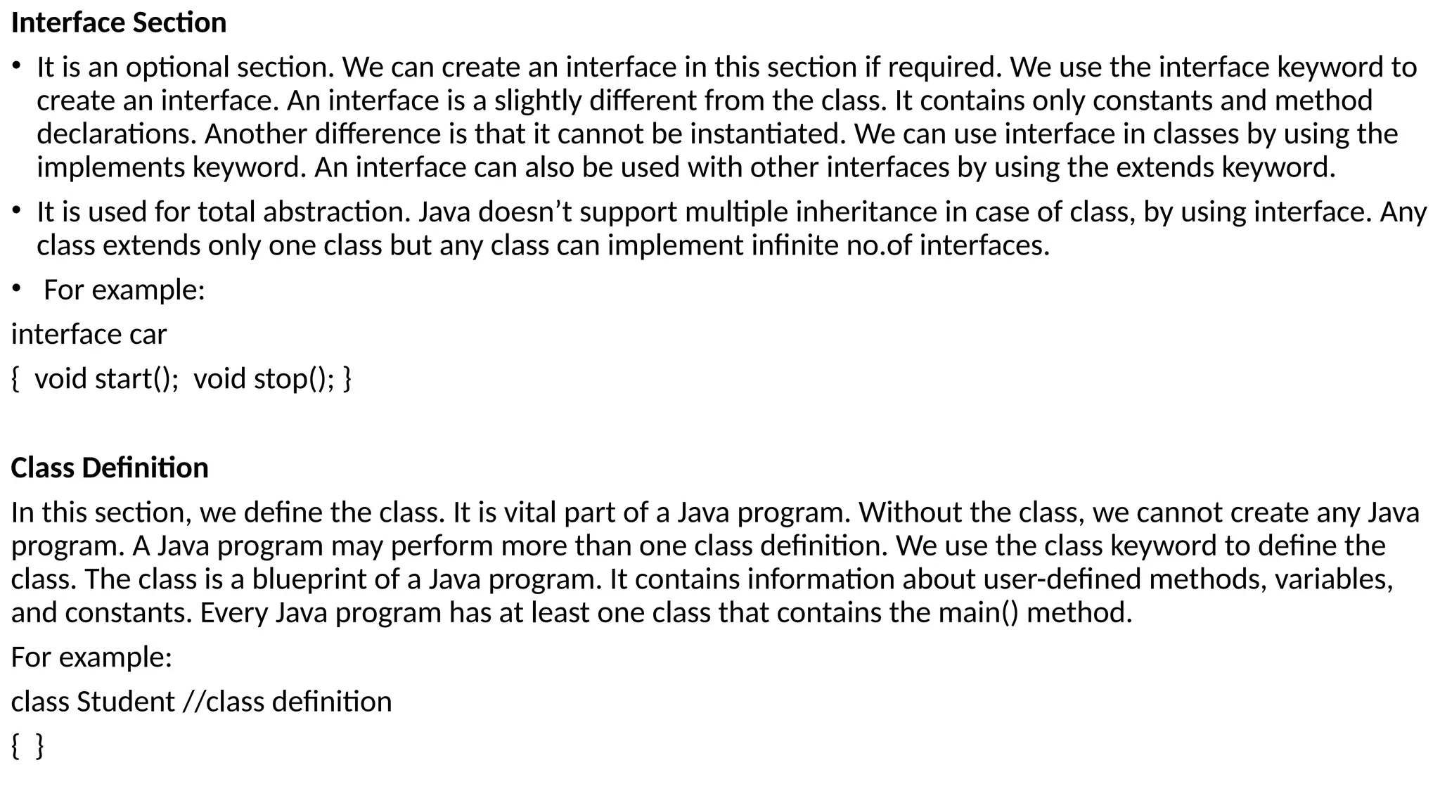 Interface Section
• It is an optional section. We can create an interface in this section if required. We use the interface keyword to
create an interface. An interface is a slightly different from the class. It contains only constants and method
declarations. Another difference is that it cannot be instantiated. We can use interface in classes by using the
implements keyword. An interface can also be used with other interfaces by using the extends keyword.
• It is used for total abstraction. Java doesn’t support multiple inheritance in case of class, by using interface. Any
class extends only one class but any class can implement infinite no.of interfaces.
• For example:
interface car
{ void start(); void stop(); }
Class Definition
In this section, we define the class. It is vital part of a Java program. Without the class, we cannot create any Java
program. A Java program may perform more than one class definition. We use the class keyword to define the
class. The class is a blueprint of a Java program. It contains information about user-defined methods, variables,
and constants. Every Java program has at least one class that contains the main() method.
For example:
class Student //class definition
{ }
 