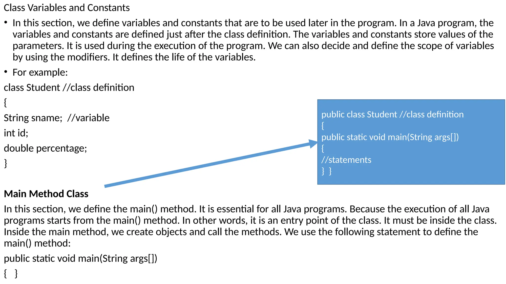 Class Variables and Constants
• In this section, we define variables and constants that are to be used later in the program. In a Java program, the
variables and constants are defined just after the class definition. The variables and constants store values of the
parameters. It is used during the execution of the program. We can also decide and define the scope of variables
by using the modifiers. It defines the life of the variables.
• For example:
class Student //class definition
{
String sname; //variable
int id;
double percentage;
}
Main Method Class
In this section, we define the main() method. It is essential for all Java programs. Because the execution of all Java
programs starts from the main() method. In other words, it is an entry point of the class. It must be inside the class.
Inside the main method, we create objects and call the methods. We use the following statement to define the
main() method:
public static void main(String args[])
{ }
public class Student //class definition
{
public static void main(String args[])
{
//statements
} }
 