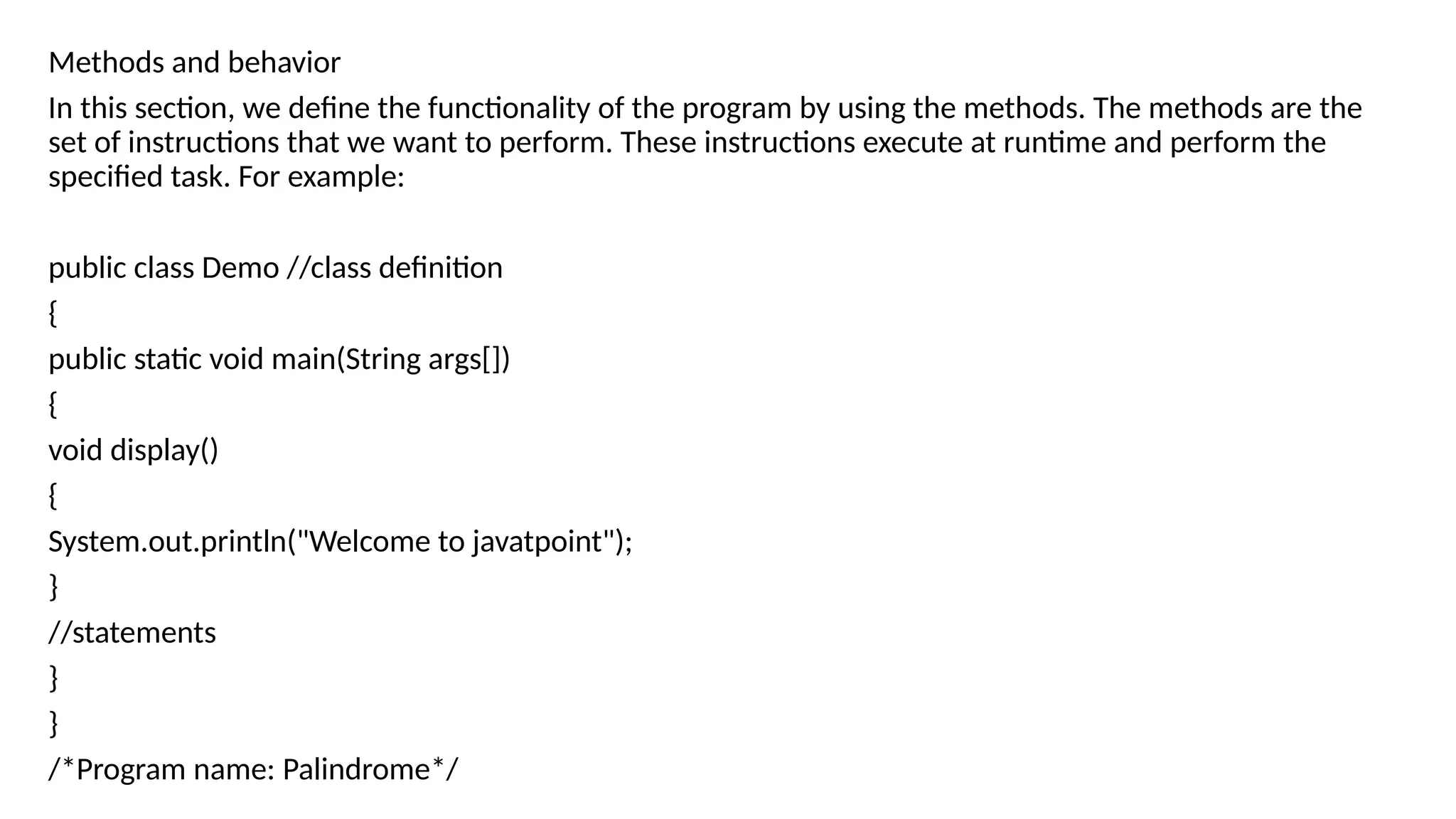 Methods and behavior
In this section, we define the functionality of the program by using the methods. The methods are the
set of instructions that we want to perform. These instructions execute at runtime and perform the
specified task. For example:
public class Demo //class definition
{
public static void main(String args[])
{
void display()
{
System.out.println("Welcome to javatpoint");
}
//statements
}
}
/*Program name: Palindrome*/
 