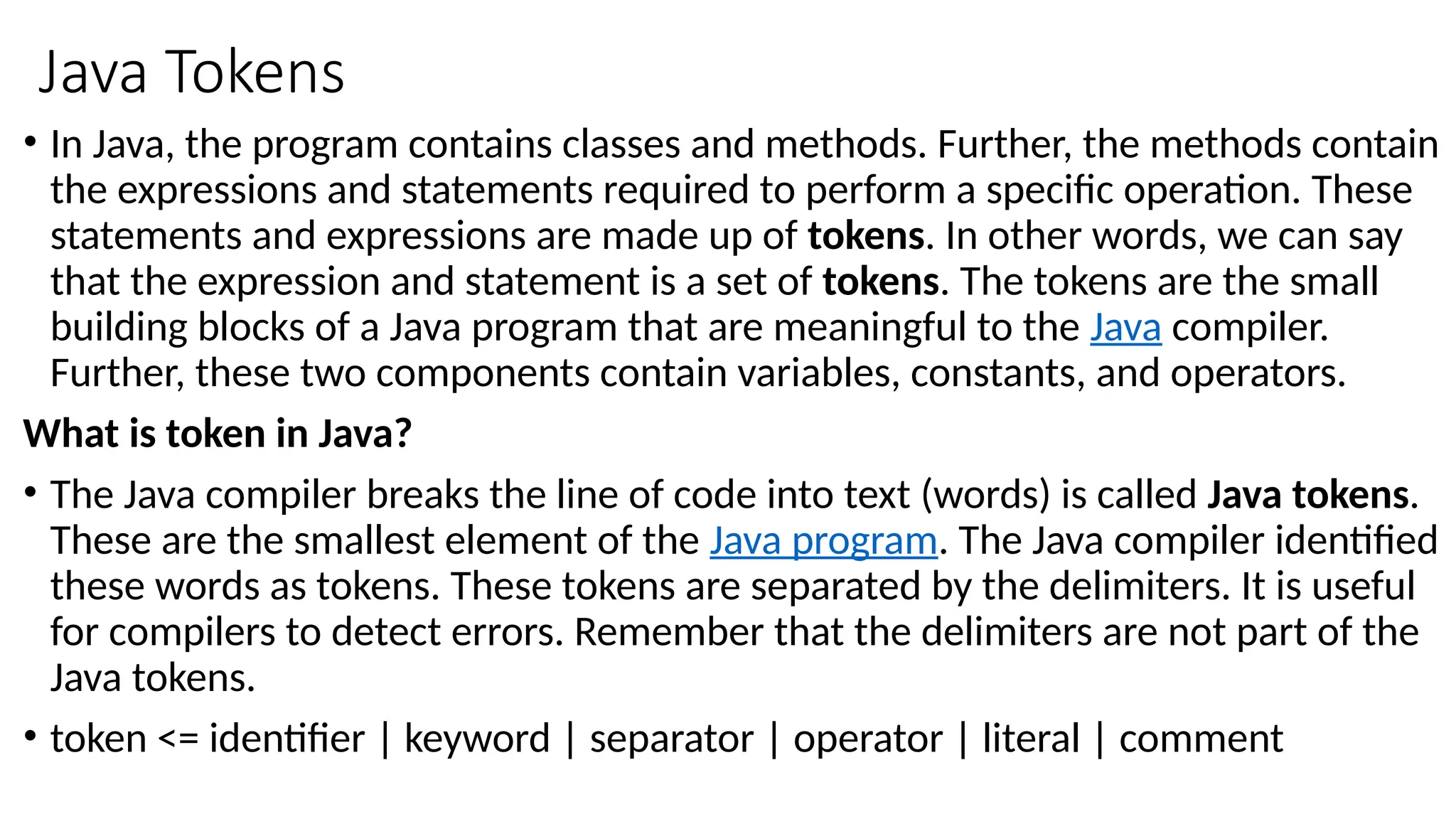 Java Tokens
• In Java, the program contains classes and methods. Further, the methods contain
the expressions and statements required to perform a specific operation. These
statements and expressions are made up of tokens. In other words, we can say
that the expression and statement is a set of tokens. The tokens are the small
building blocks of a Java program that are meaningful to the Java compiler.
Further, these two components contain variables, constants, and operators.
What is token in Java?
• The Java compiler breaks the line of code into text (words) is called Java tokens.
These are the smallest element of the Java program. The Java compiler identified
these words as tokens. These tokens are separated by the delimiters. It is useful
for compilers to detect errors. Remember that the delimiters are not part of the
Java tokens.
• token <= identifier | keyword | separator | operator | literal | comment
 